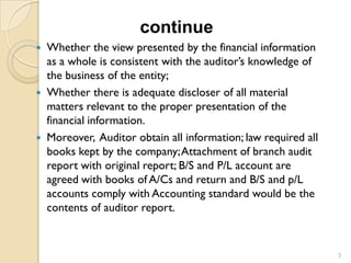 continue
 Whether the view presented by the financial information
  as a whole is consistent with the auditor’s knowledge of
  the business of the entity;
 Whether there is adequate discloser of all material
  matters relevant to the proper presentation of the
  financial information.
 Moreover, Auditor obtain all information; law required all
  books kept by the company; Attachment of branch audit
  report with original report; B/S and P/L account are
  agreed with books of A/Cs and return and B/S and p/L
  accounts comply with Accounting standard would be the
  contents of auditor report.


                                                               3
 