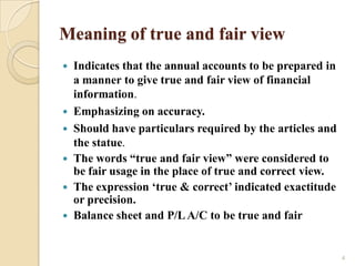 Meaning of true and fair view
   Indicates that the annual accounts to be prepared in
    a manner to give true and fair view of financial
    information.
   Emphasizing on accuracy.
   Should have particulars required by the articles and
    the statue.
   The words “true and fair view” were considered to
    be fair usage in the place of true and correct view.
   The expression „true & correct‟ indicated exactitude
    or precision.
   Balance sheet and P/L A/C to be true and fair


                                                           4
 