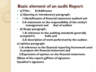 Basic element of an audit Report
 a) Title ;   b) Addressee
 c) Opening or introductory paragraph-
   1.Identification of financial statement audited and
   2.A statement on the responsibility of the entity’s
       management and         that of auditor
 d) Scope paragraph-
    1.A reference to the auditing standards generally
  accepted in          India and
    2.A description of work performed by the auditor.
e) opinion paragraph-
  1.A reference to the financial reporting framework used
  to prepare the financial statement and
  2.Expression of opinion on the financial statement.
f)Date of the report; g)Place of signature
h)auditor’s signature.

                                                            6
 