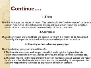 Continue….
                                        1.Title:
The title indicates the nature of report. The title should like-”auditor report” or branch
  auditor report. The title distinguishes this report from other report like directors
  report of an accountant report on compilation of the accounts etc.
                                      2. Addressee:

The auditor report should address the person to whom it is meant to be forwarded.
  Generally the report is submitted to the person who appoints the auditor.
                       3. Opening or introductory paragraph
The introductory paragraph should identify-
 1.The financial statement with respect to which audit opinion is given-financial
  statement are identified by title, period covered, the entity to which it relates etc.
 2.The clear making of the responsibility between management and auditor-the report
  should state that the financial statements are the responsibility of management; the
  auditor’s responsibility is limited to expression of opinion thereon.
                                                                                      7
 