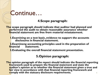 Continue…
                         4.Scope paragraph:
The scope paragraph should indicate that auditor had planned and
  performed the audit to obtain reasonable assurance whether
  financial statement are free from material misstatement.
   1.Examining on a test basic, evidence to support the accounts
       disclosures in financial statement.
   2.Examineng accounting principles used in the preparation of
  financial    statement.
   3.Evaluating the overall financial statement presentation.

                        5.Opinion paragraph:
The opinion paragraph of the report should indicate the financial reporting
  framework used to prepare the financial statement and state the
  auditor's opinion as to whether the financial statement given a true and
  fair view in accordance with that financial reporting framework and
  comply with the statuary disclosure requirements.                       8
 