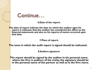 Continue…
                           6.Date of the report:

The date of report indicate the date on which the auditor signs his
  report. it indicates that the auditor has considered the effect on the
  financial statements and also on his reports of events occurred upto
  that date.

                            7.Place of report:

The town in which the audit report is signed should be indicated.

                           8.Audiors signature:

The report should be signed by the auditor in his personal name.
  where the firm is auditors of the entity, the signature should be
 in the personal name of the partner as well as in the firm name .
                                                                           9
 