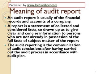 Published by

     Meaning of audit report
   An audit report is usually of the financial
    records and accounts of a company.
   A report is a statement of collected and
    considered facts, so drawn up as to give
    clear and concise information to persons
    who are not already in possession of the
    full facts of subject matter of the report
   The audit reporting is the communication
    of audit conclusions after having carried
    out the audit process in accordance with
    audit plan.



                                                  1
 