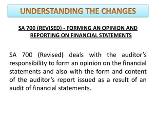 SA 700 (REVISED) - FORMING AN OPINION AND
REPORTING ON FINANCIAL STATEMENTS
SA 700 (Revised) deals with the auditor’s
responsibility to form an opinion on the financial
statements and also with the form and content
of the auditor’s report issued as a result of an
audit of financial statements.
 