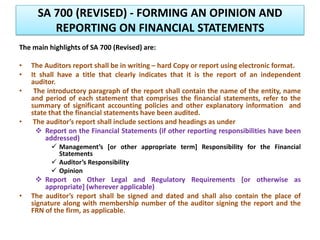 SA 700 (REVISED) - FORMING AN OPINION AND
REPORTING ON FINANCIAL STATEMENTS
The main highlights of SA 700 (Revised) are:
• The Auditors report shall be in writing – hard Copy or report using electronic format.
• It shall have a title that clearly indicates that it is the report of an independent
auditor.
• The introductory paragraph of the report shall contain the name of the entity, name
and period of each statement that comprises the financial statements, refer to the
summary of significant accounting policies and other explanatory information and
state that the financial statements have been audited.
• The auditor’s report shall include sections and headings as under
 Report on the Financial Statements (if other reporting responsibilities have been
addressed)
 Management’s [or other appropriate term] Responsibility for the Financial
Statements
 Auditor’s Responsibility
 Opinion
 Report on Other Legal and Regulatory Requirements [or otherwise as
appropriate] (wherever applicable)
• The auditor’s report shall be signed and dated and shall also contain the place of
signature along with membership number of the auditor signing the report and the
FRN of the firm, as applicable.
 