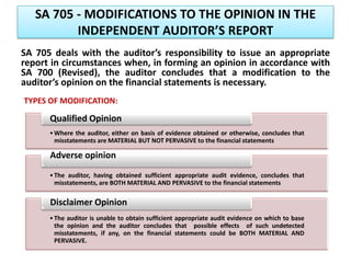 SA 705 - MODIFICATIONS TO THE OPINION IN THE
INDEPENDENT AUDITOR’S REPORT
SA 705 deals with the auditor’s responsibility to issue an appropriate
report in circumstances when, in forming an opinion in accordance with
SA 700 (Revised), the auditor concludes that a modification to the
auditor’s opinion on the financial statements is necessary.
•Where the auditor, either on basis of evidence obtained or otherwise, concludes that
misstatements are MATERIAL BUT NOT PERVASIVE to the financial statements
Qualified Opinion
•The auditor, having obtained sufficient appropriate audit evidence, concludes that
misstatements, are BOTH MATERIAL AND PERVASIVE to the financial statements
Adverse opinion
•The auditor is unable to obtain sufficient appropriate audit evidence on which to base
the opinion and the auditor concludes that possible effects of such undetected
misstatements, if any, on the financial statements could be BOTH MATERIAL AND
PERVASIVE.
Disclaimer Opinion
TYPES OF MODIFICATION:
 