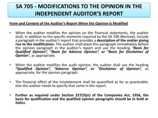 SA 705 - MODIFICATIONS TO THE OPINION IN THE
INDEPENDENT AUDITOR’S REPORT
Form and Content of the Auditor’s Report When the Opinion Is Modified
• When the auditor modifies the opinion on the financial statements, the auditor
shall, in addition to the specific elements required by the SA 700 (Revised), include
a paragraph in the auditor’s report that provides a description of the matter giving
rise to the modification. The auditor shall place this paragraph immediately before
the opinion paragraph in the auditor’s report and use the heading “Basis for
Qualified Opinion”, “Basis for Adverse Opinion”, or “Basis for Disclaimer of
Opinion”, as appropriate.
• When the auditor modifies the audit opinion, the auditor shall use the heading
“Qualified Opinion”, “Adverse Opinion”, or “Disclaimer of Opinion”, as
appropriate, for the opinion paragraph.
• The financial effect of the misstatement shall be quantified as far as practicable,
else the auditor needs to specify that same in the report.
• Further as required under Section 227(3)(e) of the Companies Act, 1956, the
basis for qualification and the qualified opinion paragraphs should be in bold or
italics.
 