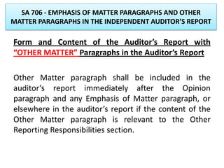 SA 706 - EMPHASIS OF MATTER PARAGRAPHS AND OTHER
MATTER PARAGRAPHS IN THE INDEPENDENT AUDITOR’S REPORT
Form and Content of the Auditor’s Report with
“OTHER MATTER” Paragraphs in the Auditor’s Report
Other Matter paragraph shall be included in the
auditor’s report immediately after the Opinion
paragraph and any Emphasis of Matter paragraph, or
elsewhere in the auditor’s report if the content of the
Other Matter paragraph is relevant to the Other
Reporting Responsibilities section.
 