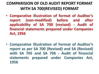 COMPARISION OF OLD AUDIT REPORT FORMAT
WITH SA 700(REVISED) FORMAT
• Comparative illustration of format of Auditor’s
report (non-modified) before and after
applicability of SA 700 (revised) - Audit of
financial statements prepared under Companies
Act, 1956
• Comparative Illustration of Format of Auditor’s
report as per SA 700 (Revised) and SA (Revised)
with SA 705 and SA 706 - Audit of financial
statements prepared under Companies Act,
1956
 