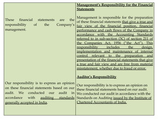 These financial statements are the
responsibility of the Company’s
management.
Our responsibility is to express an opinion
on these financial statements based on our
audit. We conducted our audit in
accordance with auditing standards
generally accepted in India.
Management’s Responsibility for the Financial
Statements
Management is responsible for the preparation
of these financial statements that give a true and
fair view of the financial position, financial
performance and cash flows of the Company in
accordance with the Accounting Standards
referred to in sub-section (3C) of section 211 of
the Companies Act, 1956 (“the Act”). This
responsibility includes the design,
implementation and maintenance of internal
control relevant to the preparation and
presentation of the financial statements that give
a true and fair view and are free from material
misstatement, whether due to fraud or error.
Auditor’s Responsibility
Our responsibility is to express an opinion on
these financial statements based on our audit.
We conducted our audit in accordance with the
Standards on Auditing issued by the Institute of
Chartered Accountants of India.
 