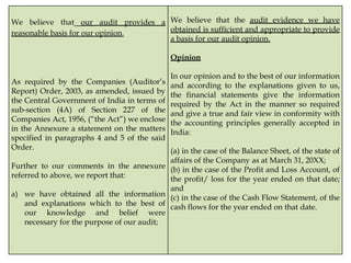 We believe that our audit provides a
reasonable basis for our opinion.
As required by the Companies (Auditor’s
Report) Order, 2003, as amended, issued by
the Central Government of India in terms of
sub-section (4A) of Section 227 of the
Companies Act, 1956, (“the Act”) we enclose
in the Annexure a statement on the matters
specified in paragraphs 4 and 5 of the said
Order.
Further to our comments in the annexure
referred to above, we report that:
a) we have obtained all the information
and explanations which to the best of
our knowledge and belief were
necessary for the purpose of our audit;
We believe that the audit evidence we have
obtained is sufficient and appropriate to provide
a basis for our audit opinion.
Opinion
In our opinion and to the best of our information
and according to the explanations given to us,
the financial statements give the information
required by the Act in the manner so required
and give a true and fair view in conformity with
the accounting principles generally accepted in
India:
(a) in the case of the Balance Sheet, of the state of
affairs of the Company as at March 31, 20XX;
(b) in the case of the Profit and Loss Account, of
the profit/ loss for the year ended on that date;
and
(c) in the case of the Cash Flow Statement, of the
cash flows for the year ended on that date.
 