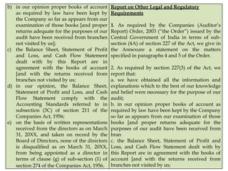b) in our opinion proper books of account
as required by law have been kept by
the Company so far as appears from our
examination of those books [and proper
returns adequate for the purposes of our
audit have been received from branches
not visited by us];
c) the Balance Sheet, Statement of Profit
and Loss, and Cash Flow Statement
dealt with by this Report are in
agreement with the books of account
[and with the returns received from
branches not visited by us;
d) in our opinion, the Balance Sheet,
Statement of Profit and Loss, and Cash
Flow Statement comply with the
Accounting Standards referred to in
subsection (3C) of section 211 of the
Companies Act, 1956;
e) on the basis of written representations
received from the directors as on March
31, 20XX, and taken on record by the
Board of Directors, none of the directors
is disqualified as on March 31, 20XX,
from being appointed as a director in
terms of clause (g) of sub-section (1) of
section 274 of the Companies Act, 1956.
Report on Other Legal and Regulatory
Requirements
1. As required by the Companies (Auditor’s
Report) Order, 2003 (“the Order”) issued by the
Central Government of India in terms of sub-
section (4A) of section 227 of the Act, we give in
the Annexure a statement on the matters
specified in paragraphs 4 and 5 of the Order.
2. As required by section 227(3) of the Act, we
report that:
a. we have obtained all the information and
explanations which to the best of our knowledge
and belief were necessary for the purpose of our
audit;
b. in our opinion proper books of account as
required by law have been kept by the Company
so far as appears from our examination of those
books [and proper returns adequate for the
purposes of our audit have been received from
bran
c. the Balance Sheet, Statement of Profit and
Loss, and Cash Flow Statement dealt with by
this Report are in agreement with the books of
account [and with the returns received from
branches not visited by us;
 