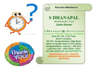 S DHANAPAL
(B.COM, B.A.B.L., F.C.S)
Senior Partner
S D h a n a p a l & A s s o c i a t e s
(a Firm of Practising Company Secretaries)
Suite No.103, First Floor,
Kaveri Complex,
96/104, Nungambakkam High Road,
(Next to Ganpat Hotel & ICICI Bank),
Nungambakkam, Chennai - 600 034.
Land-line 044 - 4553 0256 / 0257
Dir-044-42652127 Cell-9677022712
PROFESSIONAL LIFE - ENDLESS
POSSIBILITIES WITH BORDERLESS
SUCCESSES
Post your reflections to
 
