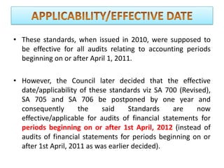 • These standards, when issued in 2010, were supposed to
be effective for all audits relating to accounting periods
beginning on or after April 1, 2011.
• However, the Council later decided that the effective
date/applicability of these standards viz SA 700 (Revised),
SA 705 and SA 706 be postponed by one year and
consequently the said Standards are now
effective/applicable for audits of financial statements for
periods beginning on or after 1st April, 2012 (instead of
audits of financial statements for periods beginning on or
after 1st April, 2011 as was earlier decided).
 