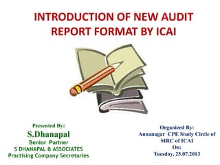 INTRODUCTION OF NEW AUDIT
REPORT FORMAT BY ICAI
Presented By:
S.Dhanapal
Senior Partner
S DHANAPAL & ASSOCIATES
Practising Company Secretaries
Organized By:
Annanagar CPE Study Circle of
SIRC of ICAI
On:
Tuesday, 23.07.2013
 