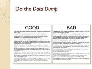 Do the Data Dump

GOOD
Lorem ipsum dolor sit amet, consectetuer adipiscing elit. Quisque auctor. Vivamus volutpat
ipsum at metus.


Curabitur non lectus rutrum eros suscipit interdum. Vivamus mattis. Ut porttitor, dui
malesuada commodo vehicula, purus nisi imperdiet nibh, et posuere erat dui eu dolor.


Praesent et velit a urna faucibus ornare. Ut nec justo ut velit consectetuer tincidunt. In
gravida lectus et ante. Nullam eros. Ut bibendum purus non magna.

BAD
Fusce fermentum. Morbi tincidunt. Vivamus interdum mi vitae orci. Quisque ut nunc ut nibh
vehicula tempus. Nam arcu. Etiam lacus.


Vestibulum non diam. Sed dictum tincidunt lacus. Aliquam sagittis, diam non volutpat
tempus, neque augue viverra augue, vitae condimentum lorem nulla quis felis.


Donec quis erat. Morbi auctor felis. Nulla diam eros, lobortis vel, rhoncus sed, placerat ac,
nulla. Fusce porttitor dui condimentum justo. Vestibulum dolor lacus, consequat blandit,
feugiat ac, varius nec, augue. Aliquam et tortor quis quam adipiscing vehicula.





Nam molestie. Praesent pretium orci in purus. Phasellus massa dui, tincidunt a, dictum
sed, posuere vel, lorem. Maecenas et quam. Nullam mi. Proin ac eros.





Praesent malesuada nunc non risus. Praesent fermentum vehicula libero. Curabitur libero.
Ut molestie massa. Suspendisse urna. Vestibulum ante ipsum primis in faucibus orci luctus
et ultrices posuere cubilia Curae; Sed nulla.


Duis in turpis. Nunc lobortis. Ut massa nisl, rhoncus imperdiet, faucibus et, semper et,
lectus. Lorem ipsum dolor sit amet, consectetuer adipiscing elit. In hac habitasse platea
dictumst.


Mauris quis nulla sed mauris scelerisque pellentesque. Donec sit amet sem. Proin quis
velit. Ut ut erat ut mi viverra adipiscing. Sed sed ante. Integer at dolor. Vivamus porttitor est
et dui. Phasellus id dui.


Integer nonummy. Fusce justo magna, ultricies pretium, rutrum ac, ultrices a, ante. Morbi
gravida massa quis elit. Etiam nulla. Cras congue nibh eget metus. Integer varius nulla eget
nibh.

Ut at sem sit amet ipsum gravida viverra. Quisque dignissim ultricies metus. Fusce
ullamcorper. Nullam nec nisl eget nibh convallis molestie.
Aliquam commodo accumsan leo. Cras ligula. Sed elit ligula, faucibus sit amet, semper et,
accumsan quis, neque. Etiam in augue ut nunc tristique consectetuer.




Ut cursus aliquet eros. Aenean sit amet tortor eget ipsum bibendum bibendum. Nunc vel
justo sagittis libero iaculis bibendum.
Donec felis erat, egestas nec, posuere ut, tempor malesuada, quam. Donec arcu nibh,
blandit vitae, ullamcorper eu, posuere non, eros.






Curabitur dapibus euismod nulla. Class aptent taciti sociosqu ad litora torquent per conubia
nostra, per inceptos hymenaeos.


Fusce vehicula erat id ante. Aenean non libero ut tellus scelerisque ultricies. Aenean ac leo
fermentum pede porttitor varius. Donec et justo quis nisl faucibus ultricies. In odio.
Pellentesque habitant morbi tristique senectus et netus et malesuada fames ac turpis
egestas


Vivamus eu eros vestibulum sapien nonummy ullamcorper. Aliquam congue est sed turpis.



Nullam suscipit lobortis dui. Nam ipsum.

Fusce fermentum. Morbi tincidunt. Vivamus interdum mi vitae orci. Quisque ut nunc ut nibh
vehicula tempus. Nam arcu. Etiam lacus.


Vestibulum non diam. Sed dictum tincidunt lacus. Aliquam sagittis, diam non volutpat
tempus, neque augue viverra augue, vitae condimentum lorem nulla quis felis.


Donec quis erat. Morbi auctor felis. Nulla diam eros, lobortis vel, rhoncus sed, placerat ac,
nulla. Fusce porttitor dui condimentum justo.


 
