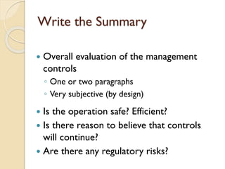 Write the Summary


Overall evaluation of the management
controls
◦ One or two paragraphs
◦ Very subjective (by design)

Is the operation safe? Efficient?
 Is there reason to believe that controls
will continue?
 Are there any regulatory risks?


 