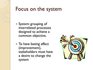 Focus on the system


System: grouping of
interrelated processes
designed to achieve a
common objective.



To have lasting effect
(improvement),
stakeholders must have
a desire to change the
system

 