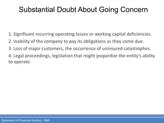 Substantial Doubt About Going Concern
Statement of Financial Analysis - BBA
1. Significant recurring operating losses or working capital deficiencies.
2. Inability of the company to pay its obligations as they come due.
3. Loss of major customers, the occurrence of uninsured catastrophes.
4. Legal proceedings, legislation that might jeopardize the entity’s ability
to operate.
 