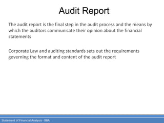 Audit Report
Statement of Financial Analysis - BBA
The audit report is the final step in the audit process and the means by
which the auditors communicate their opinion about the financial
statements
Corporate Law and auditing standards sets out the requirements
governing the format and content of the audit report
 