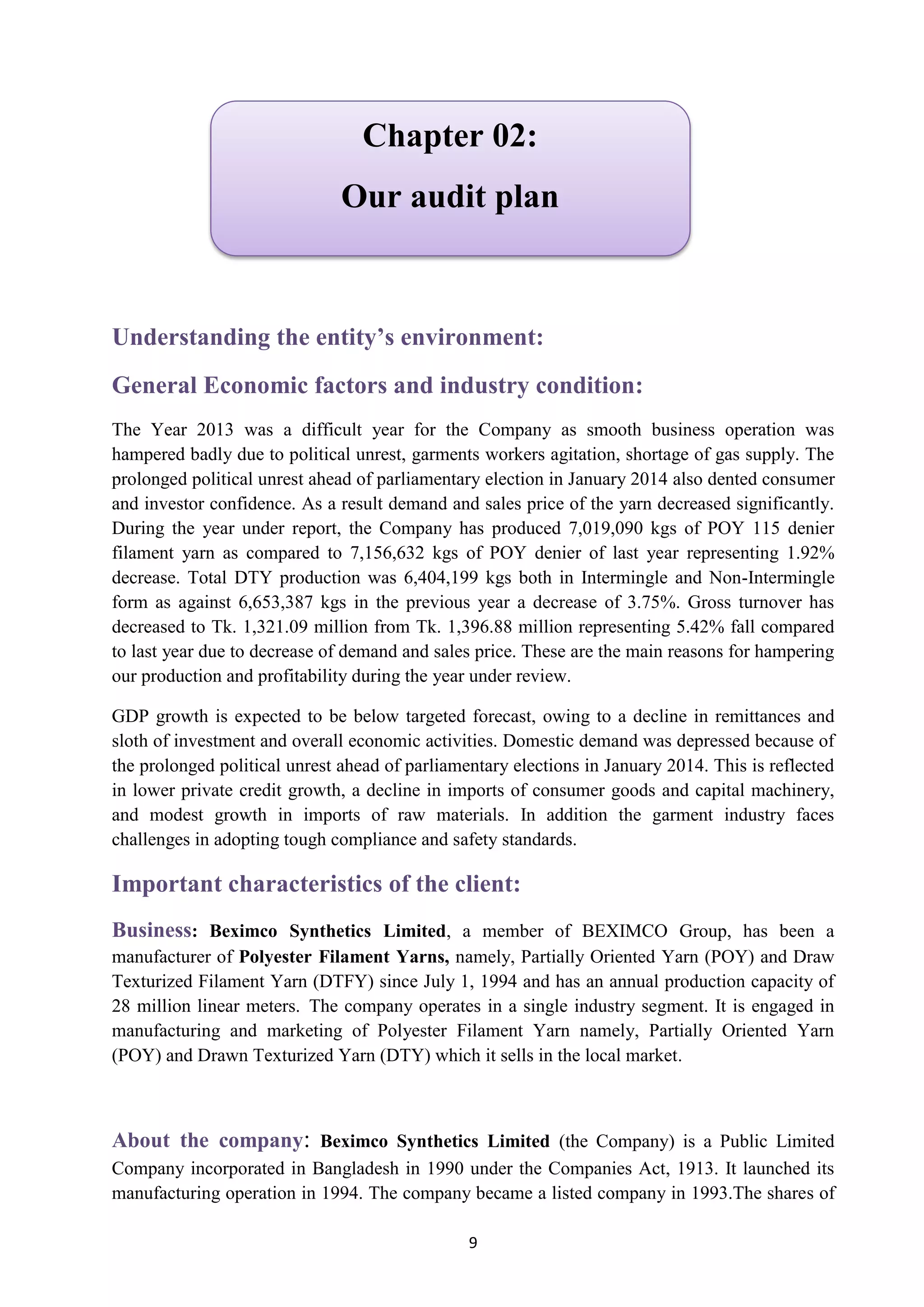 9
Understanding the entity’s environment:
General Economic factors and industry condition:
The Year 2013 was a difficult year for the Company as smooth business operation was
hampered badly due to political unrest, garments workers agitation, shortage of gas supply. The
prolonged political unrest ahead of parliamentary election in January 2014 also dented consumer
and investor confidence. As a result demand and sales price of the yarn decreased significantly.
During the year under report, the Company has produced 7,019,090 kgs of POY 115 denier
filament yarn as compared to 7,156,632 kgs of POY denier of last year representing 1.92%
decrease. Total DTY production was 6,404,199 kgs both in Intermingle and Non-Intermingle
form as against 6,653,387 kgs in the previous year a decrease of 3.75%. Gross turnover has
decreased to Tk. 1,321.09 million from Tk. 1,396.88 million representing 5.42% fall compared
to last year due to decrease of demand and sales price. These are the main reasons for hampering
our production and profitability during the year under review.
GDP growth is expected to be below targeted forecast, owing to a decline in remittances and
sloth of investment and overall economic activities. Domestic demand was depressed because of
the prolonged political unrest ahead of parliamentary elections in January 2014. This is reflected
in lower private credit growth, a decline in imports of consumer goods and capital machinery,
and modest growth in imports of raw materials. In addition the garment industry faces
challenges in adopting tough compliance and safety standards.
Important characteristics of the client:
: Beximco Synthetics Limited, a member of BEXIMCO Group, has been aBusiness
manufacturer of Polyester Filament Yarns, namely, Partially Oriented Yarn (POY) and Draw
Texturized Filament Yarn (DTFY) since July 1, 1994 and has an annual production capacity of
28 million linear meters. The company operates in a single industry segment. It is engaged in
manufacturing and marketing of Polyester Filament Yarn namely, Partially Oriented Yarn
(POY) and Drawn Texturized Yarn (DTY) which it sells in the local market.
: Beximco Synthetics Limited (the Company) is a Public LimitedAbout the company
Company incorporated in Bangladesh in 1990 under the Companies Act, 1913. It launched its
manufacturing operation in 1994. The company became a listed company in 1993.The shares of
Chapter 02:
Our audit plan
 