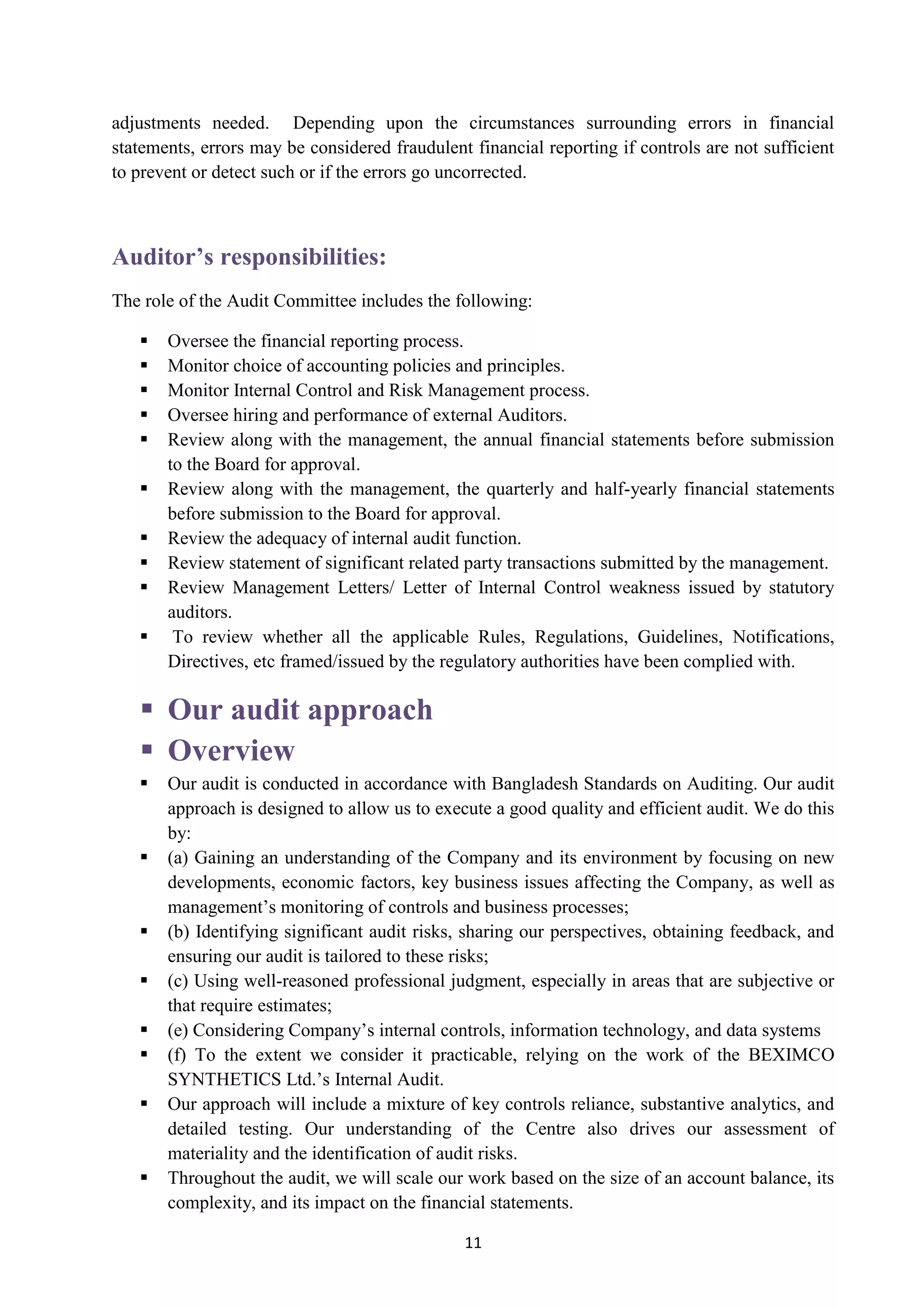 11
adjustments needed. Depending upon the circumstances surrounding errors in financial
statements, errors may be considered fraudulent financial reporting if controls are not sufficient
to prevent or detect such or if the errors go uncorrected.
Auditor’s responsibilities:
The role of the Audit Committee includes the following:
 Oversee the financial reporting process.
 Monitor choice of accounting policies and principles.
 Monitor Internal Control and Risk Management process.
 Oversee hiring and performance of external Auditors.
 Review along with the management, the annual financial statements before submission
to the Board for approval.
 Review along with the management, the quarterly and half-yearly financial statements
before submission to the Board for approval.
 Review the adequacy of internal audit function.
 Review statement of significant related party transactions submitted by the management.
 Review Management Letters/ Letter of Internal Control weakness issued by statutory
auditors.
 To review whether all the applicable Rules, Regulations, Guidelines, Notifications,
Directives, etc framed/issued by the regulatory authorities have been complied with.
 Our audit approach
 Overview
 Our audit is conducted in accordance with Bangladesh Standards on Auditing. Our audit
approach is designed to allow us to execute a good quality and efficient audit. We do this
by:
 (a) Gaining an understanding of the Company and its environment by focusing on new
developments, economic factors, key business issues affecting the Company, as well as
management’s monitoring of controls and business processes;
 (b) Identifying significant audit risks, sharing our perspectives, obtaining feedback, and
ensuring our audit is tailored to these risks;
 (c) Using well-reasoned professional judgment, especially in areas that are subjective or
that require estimates;
 (e) Considering Company’s internal controls, information technology, and data systems
 (f) To the extent we consider it practicable, relying on the work of the BEXIMCO
SYNTHETICS Ltd.’s Internal Audit.
 Our approach will include a mixture of key controls reliance, substantive analytics, and
detailed testing. Our understanding of the Centre also drives our assessment of
materiality and the identification of audit risks.
 Throughout the audit, we will scale our work based on the size of an account balance, its
complexity, and its impact on the financial statements.
 