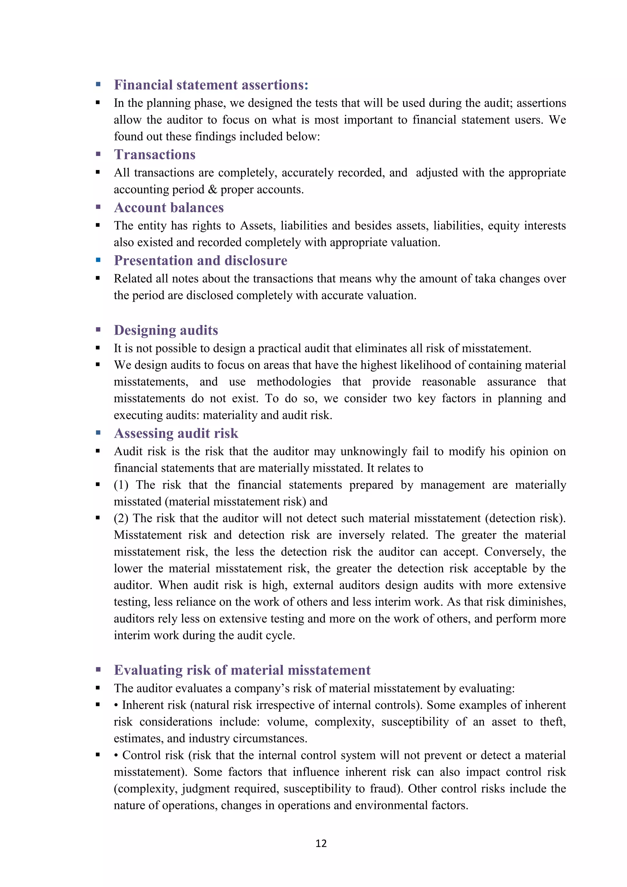 12
 :Financial statement assertions
 In the planning phase, we designed the tests that will be used during the audit; assertions
allow the auditor to focus on what is most important to financial statement users. We
found out these findings included below:
 Transactions
 All transactions are completely, accurately recorded, and adjusted with the appropriate
accounting period & proper accounts.
 Account balances
 The entity has rights to Assets, liabilities and besides assets, liabilities, equity interests
also existed and recorded completely with appropriate valuation.
 Presentation and disclosure
 Related all notes about the transactions that means why the amount of taka changes over
the period are disclosed completely with accurate valuation.
 Designing audits
 It is not possible to design a practical audit that eliminates all risk of misstatement.
 We design audits to focus on areas that have the highest likelihood of containing material
misstatements, and use methodologies that provide reasonable assurance that
misstatements do not exist. To do so, we consider two key factors in planning and
executing audits: materiality and audit risk.
 Assessing audit risk
 Audit risk is the risk that the auditor may unknowingly fail to modify his opinion on
financial statements that are materially misstated. It relates to
 (1) The risk that the financial statements prepared by management are materially
misstated (material misstatement risk) and
 (2) The risk that the auditor will not detect such material misstatement (detection risk).
Misstatement risk and detection risk are inversely related. The greater the material
misstatement risk, the less the detection risk the auditor can accept. Conversely, the
lower the material misstatement risk, the greater the detection risk acceptable by the
auditor. When audit risk is high, external auditors design audits with more extensive
testing, less reliance on the work of others and less interim work. As that risk diminishes,
auditors rely less on extensive testing and more on the work of others, and perform more
interim work during the audit cycle.
 Evaluating risk of material misstatement
 The auditor evaluates a company’s risk of material misstatement by evaluating:
 • Inherent risk (natural risk irrespective of internal controls). Some examples of inherent
risk considerations include: volume, complexity, susceptibility of an asset to theft,
estimates, and industry circumstances.
 • Control risk (risk that the internal control system will not prevent or detect a material
misstatement). Some factors that influence inherent risk can also impact control risk
(complexity, judgment required, susceptibility to fraud). Other control risks include the
nature of operations, changes in operations and environmental factors.
 