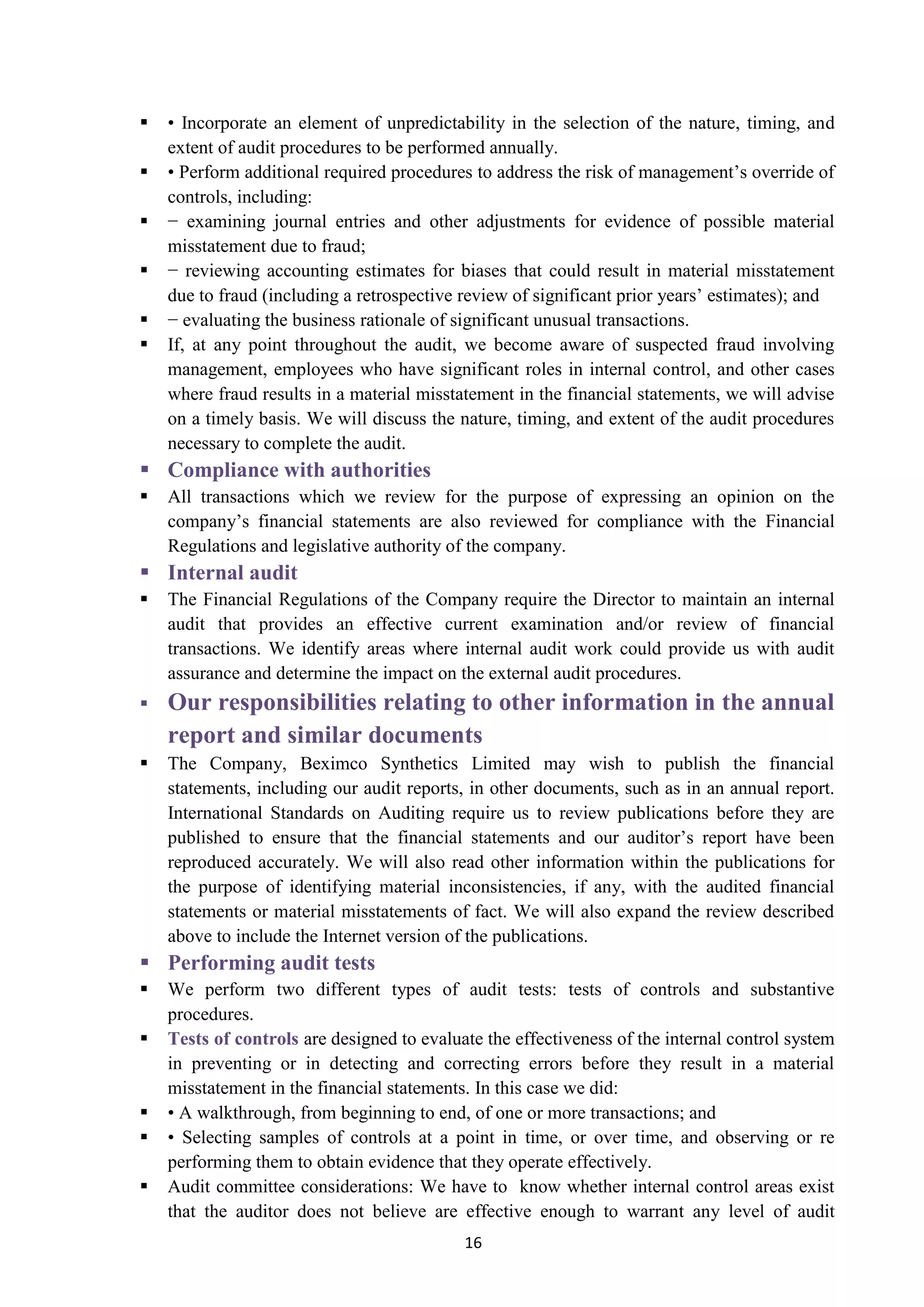 16
 • Incorporate an element of unpredictability in the selection of the nature, timing, and
extent of audit procedures to be performed annually.
 • Perform additional required procedures to address the risk of management’s override of
controls, including:
 − examining journal entries and other adjustments for evidence of possible material
misstatement due to fraud;
 − reviewing accounting estimates for biases that could result in material misstatement
due to fraud (including a retrospective review of significant prior years’ estimates); and
 − evaluating the business rationale of significant unusual transactions.
 If, at any point throughout the audit, we become aware of suspected fraud involving
management, employees who have significant roles in internal control, and other cases
where fraud results in a material misstatement in the financial statements, we will advise
on a timely basis. We will discuss the nature, timing, and extent of the audit procedures
necessary to complete the audit.
 Compliance with authorities
 All transactions which we review for the purpose of expressing an opinion on the
company’s financial statements are also reviewed for compliance with the Financial
Regulations and legislative authority of the company.
 Internal audit
 The Financial Regulations of the Company require the Director to maintain an internal
audit that provides an effective current examination and/or review of financial
transactions. We identify areas where internal audit work could provide us with audit
assurance and determine the impact on the external audit procedures.
 Our responsibilities relating to other information in the annual
report and similar documents
 The Company, Beximco Synthetics Limited may wish to publish the financial
statements, including our audit reports, in other documents, such as in an annual report.
International Standards on Auditing require us to review publications before they are
published to ensure that the financial statements and our auditor’s report have been
reproduced accurately. We will also read other information within the publications for
the purpose of identifying material inconsistencies, if any, with the audited financial
statements or material misstatements of fact. We will also expand the review described
above to include the Internet version of the publications.
 Performing audit tests
 We perform two different types of audit tests: tests of controls and substantive
procedures.
 are designed to evaluate the effectiveness of the internal control systemTests of controls
in preventing or in detecting and correcting errors before they result in a material
misstatement in the financial statements. In this case we did:
 • A walkthrough, from beginning to end, of one or more transactions; and
 • Selecting samples of controls at a point in time, or over time, and observing or re
performing them to obtain evidence that they operate effectively.
 Audit committee considerations: We have to know whether internal control areas exist
that the auditor does not believe are effective enough to warrant any level of audit
 