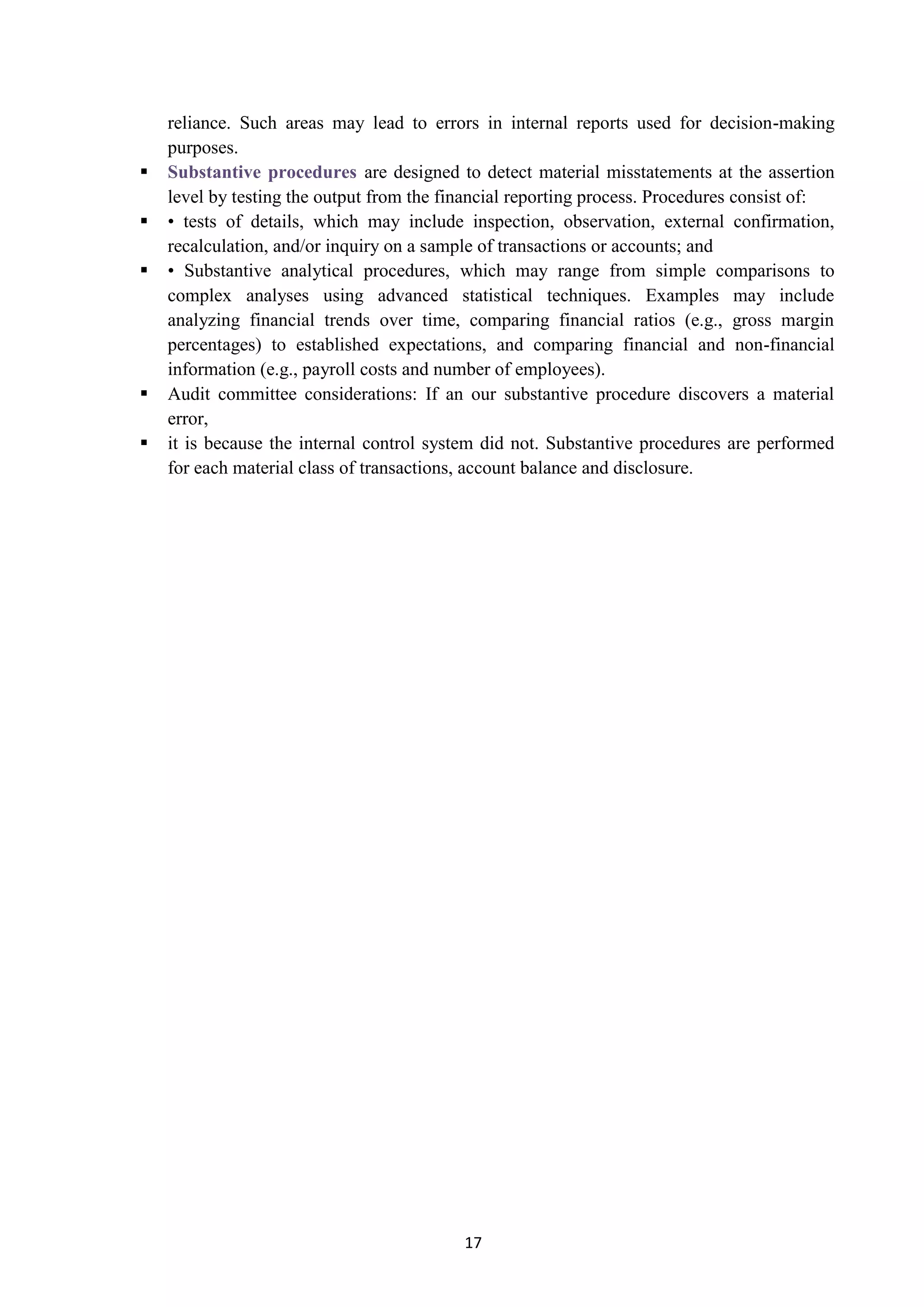 17
reliance. Such areas may lead to errors in internal reports used for decision-making
purposes.
 are designed to detect material misstatements at the assertionSubstantive procedures
level by testing the output from the financial reporting process. Procedures consist of:
 • tests of details, which may include inspection, observation, external confirmation,
recalculation, and/or inquiry on a sample of transactions or accounts; and
 • Substantive analytical procedures, which may range from simple comparisons to
complex analyses using advanced statistical techniques. Examples may include
analyzing financial trends over time, comparing financial ratios (e.g., gross margin
percentages) to established expectations, and comparing financial and non-financial
information (e.g., payroll costs and number of employees).
 Audit committee considerations: If an our substantive procedure discovers a material
error,
 it is because the internal control system did not. Substantive procedures are performed
for each material class of transactions, account balance and disclosure.
 
