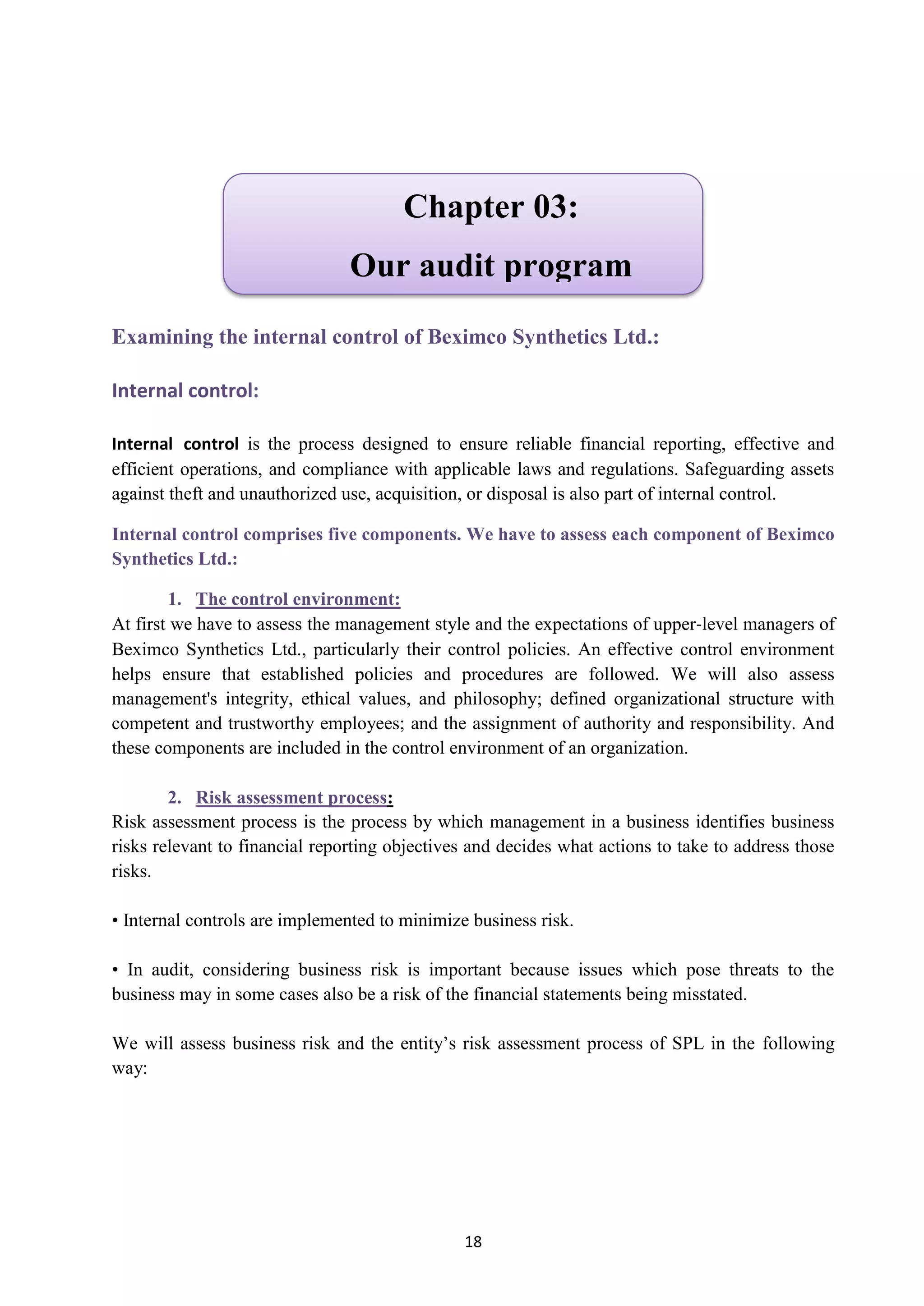 18
Examining the internal control of Beximco Synthetics Ltd.:
Internal control:
Internal control is the process designed to ensure reliable financial reporting, effective and
efficient operations, and compliance with applicable laws and regulations. Safeguarding assets
against theft and unauthorized use, acquisition, or disposal is also part of internal control.
Internal control comprises five components. We have to assess each component of Beximco
Synthetics Ltd.:
1. The control environment:
At first we have to assess the management style and the expectations of upper‐level managers of
Beximco Synthetics Ltd., particularly their control policies. An effective control environment
helps ensure that established policies and procedures are followed. We will also assess
management's integrity, ethical values, and philosophy; defined organizational structure with
competent and trustworthy employees; and the assignment of authority and responsibility. And
these components are included in the control environment of an organization.
:2. Risk assessment process
Risk assessment process is the process by which management in a business identifies business
risks relevant to financial reporting objectives and decides what actions to take to address those
risks.
• Internal controls are implemented to minimize business risk.
• In audit, considering business risk is important because issues which pose threats to the
business may in some cases also be a risk of the financial statements being misstated.
We will assess business risk and the entity’s risk assessment process of SPL in the following
way:
Chapter 03:
Our audit program
 