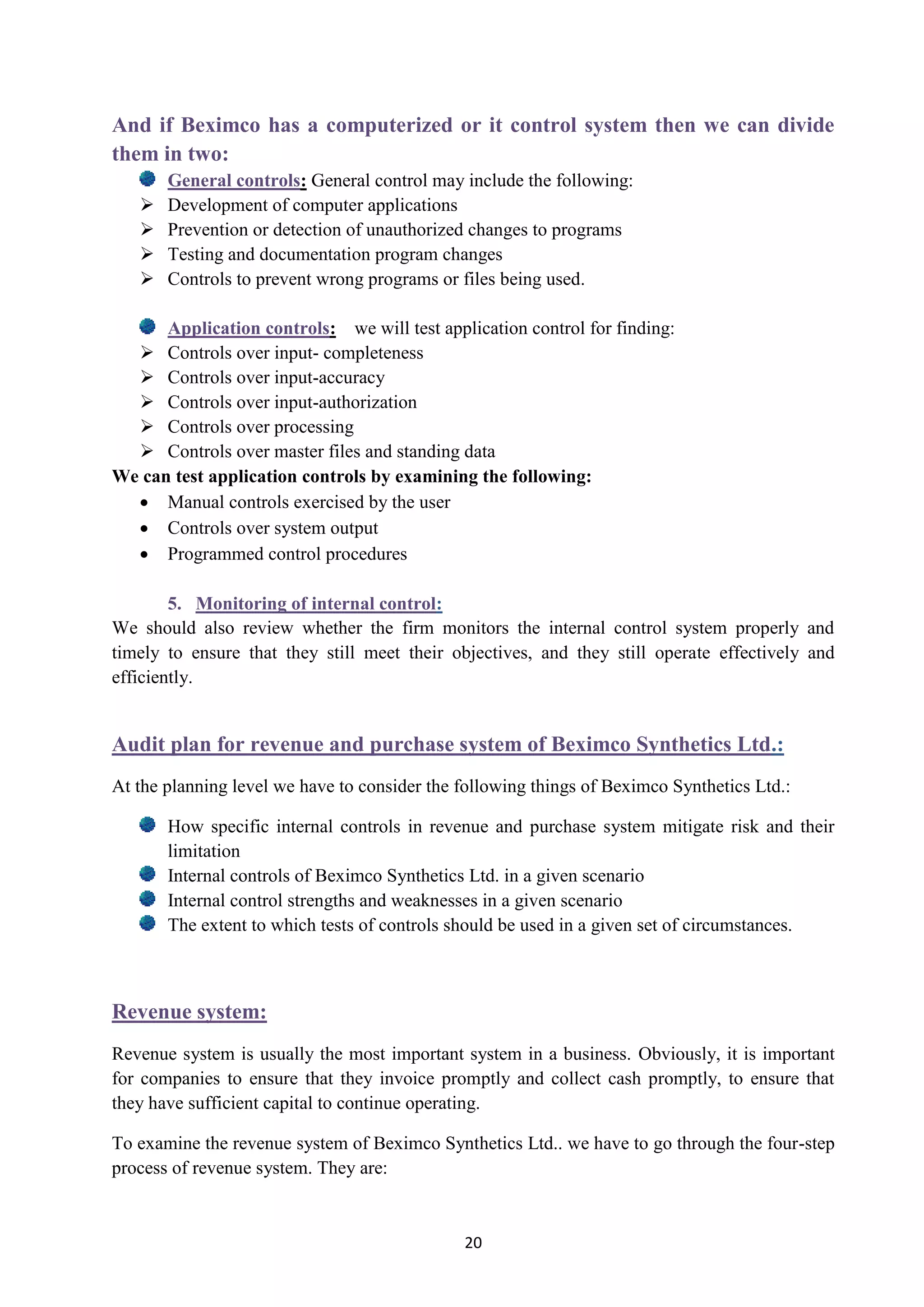 20
And if Beximco has a computerized or it control system then we can divide
them in two:
: General control may include the following:General controls
 Development of computer applications
 Prevention or detection of unauthorized changes to programs
 Testing and documentation program changes
 Controls to prevent wrong programs or files being used.
: we will test application control for finding:Application controls
 Controls over input- completeness
 Controls over input-accuracy
 Controls over input-authorization
 Controls over processing
 Controls over master files and standing data
We can test application controls by examining the following:
 Manual controls exercised by the user
 Controls over system output
 Programmed control procedures
:5. Monitoring of internal control
We should also review whether the firm monitors the internal control system properly and
timely to ensure that they still meet their objectives, and they still operate effectively and
efficiently.
.:Audit plan for revenue and purchase system of Beximco Synthetics Ltd
At the planning level we have to consider the following things of Beximco Synthetics Ltd.:
How specific internal controls in revenue and purchase system mitigate risk and their
limitation
Internal controls of Beximco Synthetics Ltd. in a given scenario
Internal control strengths and weaknesses in a given scenario
The extent to which tests of controls should be used in a given set of circumstances.
Revenue system:
Revenue system is usually the most important system in a business. Obviously, it is important
for companies to ensure that they invoice promptly and collect cash promptly, to ensure that
they have sufficient capital to continue operating.
To examine the revenue system of Beximco Synthetics Ltd.. we have to go through the four-step
process of revenue system. They are:
 