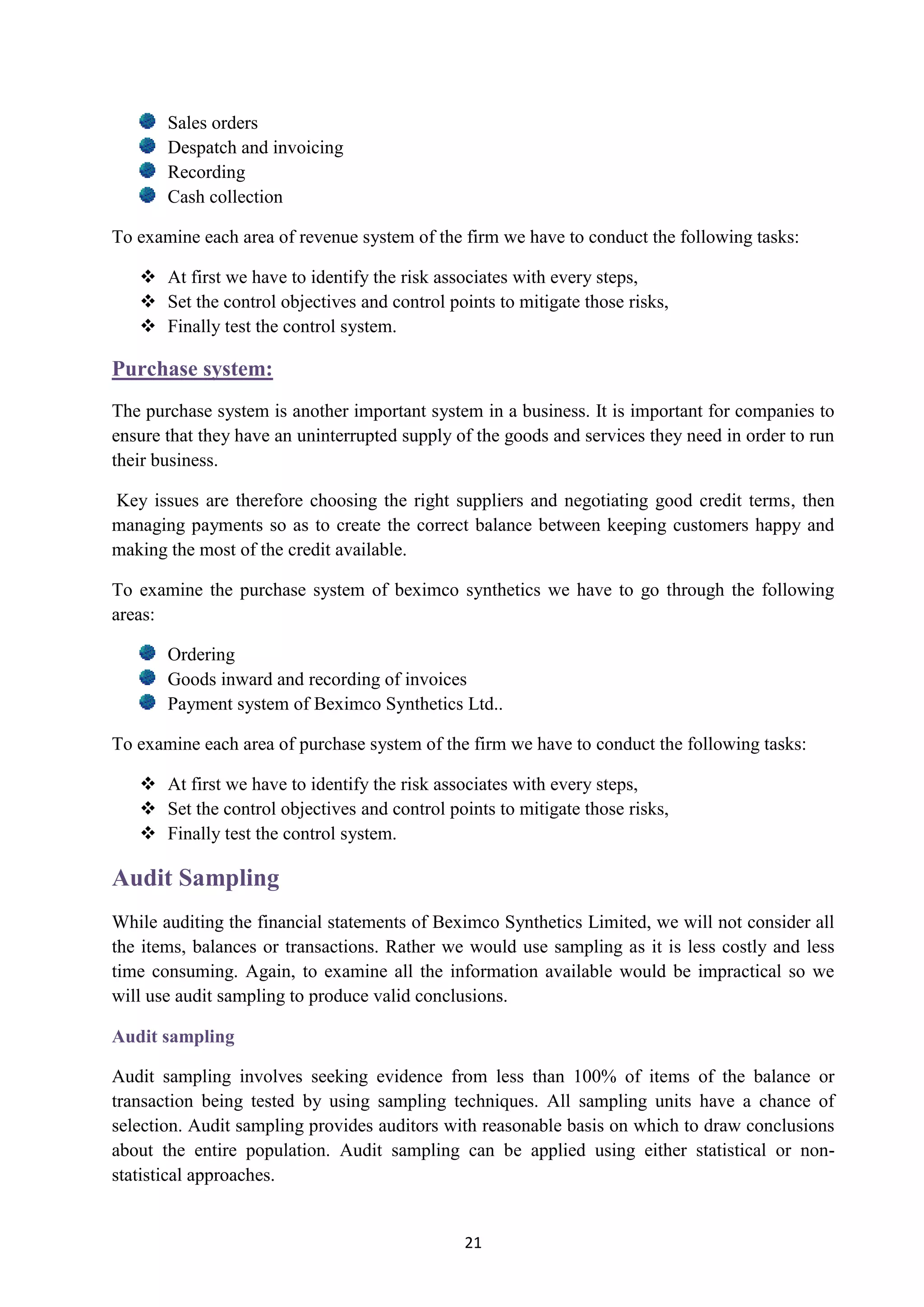 21
Sales orders
Despatch and invoicing
Recording
Cash collection
To examine each area of revenue system of the firm we have to conduct the following tasks:
 At first we have to identify the risk associates with every steps,
 Set the control objectives and control points to mitigate those risks,
 Finally test the control system.
Purchase system:
The purchase system is another important system in a business. It is important for companies to
ensure that they have an uninterrupted supply of the goods and services they need in order to run
their business.
Key issues are therefore choosing the right suppliers and negotiating good credit terms, then
managing payments so as to create the correct balance between keeping customers happy and
making the most of the credit available.
To examine the purchase system of beximco synthetics we have to go through the following
areas:
Ordering
Goods inward and recording of invoices
Payment system of Beximco Synthetics Ltd..
To examine each area of purchase system of the firm we have to conduct the following tasks:
 At first we have to identify the risk associates with every steps,
 Set the control objectives and control points to mitigate those risks,
 Finally test the control system.
Audit Sampling
While auditing the financial statements of Beximco Synthetics Limited, we will not consider all
the items, balances or transactions. Rather we would use sampling as it is less costly and less
time consuming. Again, to examine all the information available would be impractical so we
will use audit sampling to produce valid conclusions.
Audit sampling
Audit sampling involves seeking evidence from less than 100% of items of the balance or
transaction being tested by using sampling techniques. All sampling units have a chance of
selection. Audit sampling provides auditors with reasonable basis on which to draw conclusions
about the entire population. Audit sampling can be applied using either statistical or non-
statistical approaches.
 