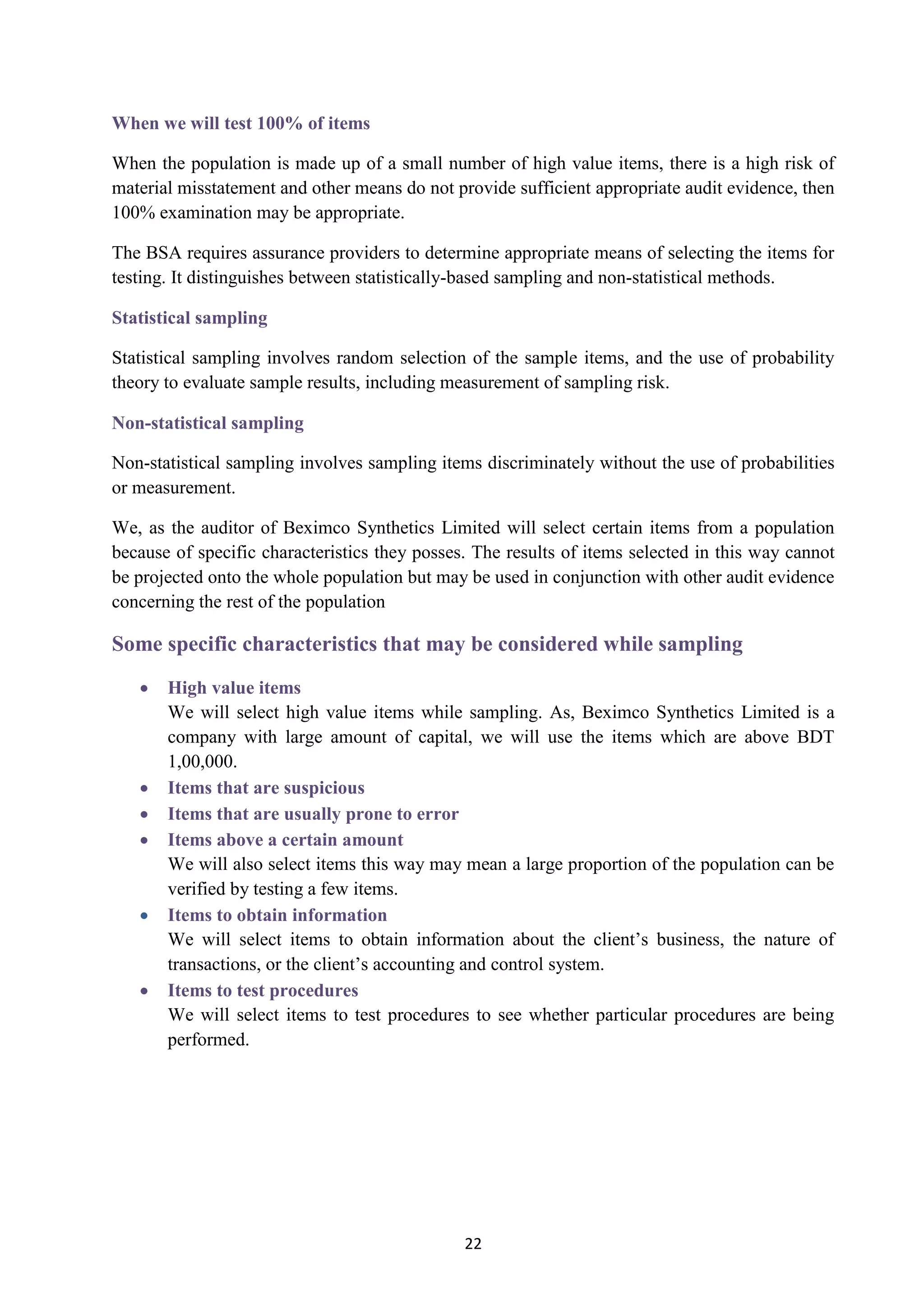 22
When we will test 100% of items
When the population is made up of a small number of high value items, there is a high risk of
material misstatement and other means do not provide sufficient appropriate audit evidence, then
100% examination may be appropriate.
The BSA requires assurance providers to determine appropriate means of selecting the items for
testing. It distinguishes between statistically-based sampling and non-statistical methods.
Statistical sampling
Statistical sampling involves random selection of the sample items, and the use of probability
theory to evaluate sample results, including measurement of sampling risk.
Non-statistical sampling
Non-statistical sampling involves sampling items discriminately without the use of probabilities
or measurement.
We, as the auditor of Beximco Synthetics Limited will select certain items from a population
because of specific characteristics they posses. The results of items selected in this way cannot
be projected onto the whole population but may be used in conjunction with other audit evidence
concerning the rest of the population
Some specific characteristics that may be considered while sampling
 High value items
We will select high value items while sampling. As, Beximco Synthetics Limited is a
company with large amount of capital, we will use the items which are above BDT
1,00,000.
 Items that are suspicious
 Items that are usually prone to error
 Items above a certain amount
We will also select items this way may mean a large proportion of the population can be
verified by testing a few items.
 Items to obtain information
We will select items to obtain information about the client’s business, the nature of
transactions, or the client’s accounting and control system.
 Items to test procedures
We will select items to test procedures to see whether particular procedures are being
performed.
 