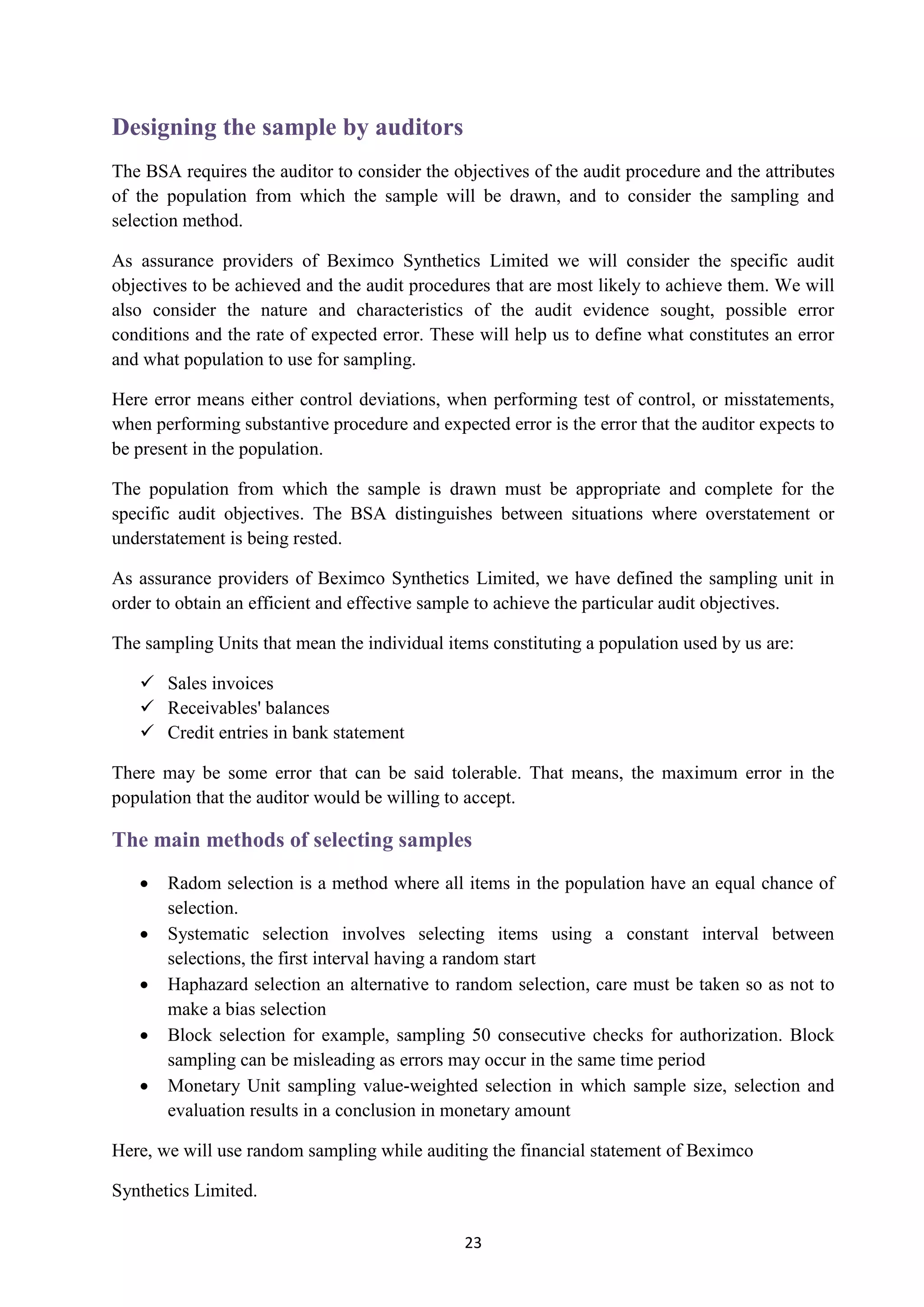 23
Designing the sample by auditors
The BSA requires the auditor to consider the objectives of the audit procedure and the attributes
of the population from which the sample will be drawn, and to consider the sampling and
selection method.
As assurance providers of Beximco Synthetics Limited we will consider the specific audit
objectives to be achieved and the audit procedures that are most likely to achieve them. We will
also consider the nature and characteristics of the audit evidence sought, possible error
conditions and the rate of expected error. These will help us to define what constitutes an error
and what population to use for sampling.
Here error means either control deviations, when performing test of control, or misstatements,
when performing substantive procedure and expected error is the error that the auditor expects to
be present in the population.
The population from which the sample is drawn must be appropriate and complete for the
specific audit objectives. The BSA distinguishes between situations where overstatement or
understatement is being rested.
As assurance providers of Beximco Synthetics Limited, we have defined the sampling unit in
order to obtain an efficient and effective sample to achieve the particular audit objectives.
The sampling Units that mean the individual items constituting a population used by us are:
 Sales invoices
 Receivables' balances
 Credit entries in bank statement
There may be some error that can be said tolerable. That means, the maximum error in the
population that the auditor would be willing to accept.
The main methods of selecting samples
 Radom selection is a method where all items in the population have an equal chance of
selection.
 Systematic selection involves selecting items using a constant interval between
selections, the first interval having a random start
 Haphazard selection an alternative to random selection, care must be taken so as not to
make a bias selection
 Block selection for example, sampling 50 consecutive checks for authorization. Block
sampling can be misleading as errors may occur in the same time period
 Monetary Unit sampling value-weighted selection in which sample size, selection and
evaluation results in a conclusion in monetary amount
Here, we will use random sampling while auditing the financial statement of Beximco
Synthetics Limited.
 