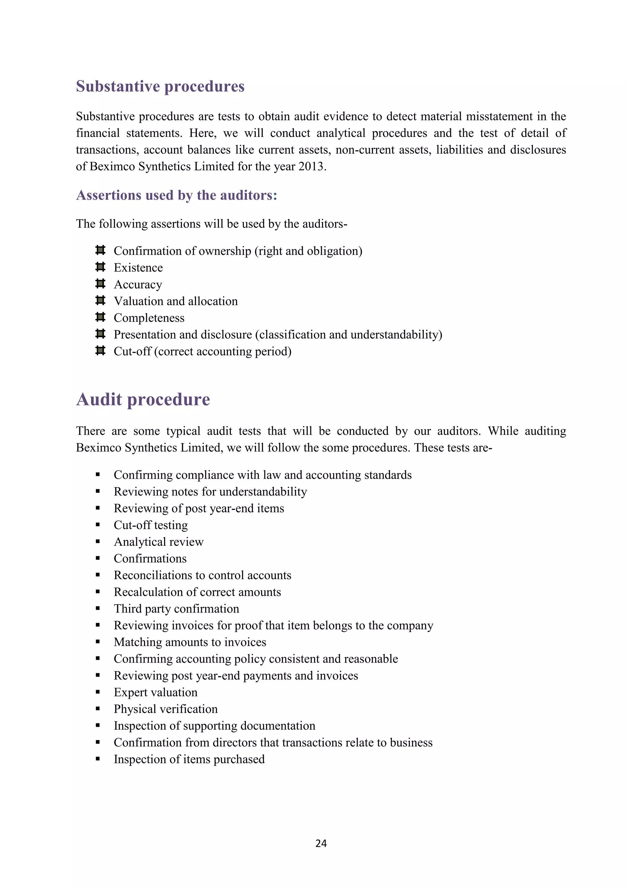 24
Substantive procedures
Substantive procedures are tests to obtain audit evidence to detect material misstatement in the
financial statements. Here, we will conduct analytical procedures and the test of detail of
transactions, account balances like current assets, non-current assets, liabilities and disclosures
of Beximco Synthetics Limited for the year 2013.
:Assertions used by the auditors
The following assertions will be used by the auditors-
Confirmation of ownership (right and obligation)
Existence
Accuracy
Valuation and allocation
Completeness
Presentation and disclosure (classification and understandability)
Cut-off (correct accounting period)
Audit procedure
There are some typical audit tests that will be conducted by our auditors. While auditing
Beximco Synthetics Limited, we will follow the some procedures. These tests are-
 Confirming compliance with law and accounting standards
 Reviewing notes for understandability
 Reviewing of post year-end items
 Cut-off testing
 Analytical review
 Confirmations
 Reconciliations to control accounts
 Recalculation of correct amounts
 Third party confirmation
 Reviewing invoices for proof that item belongs to the company
 Matching amounts to invoices
 Confirming accounting policy consistent and reasonable
 Reviewing post year-end payments and invoices
 Expert valuation
 Physical verification
 Inspection of supporting documentation
 Confirmation from directors that transactions relate to business
 Inspection of items purchased
 