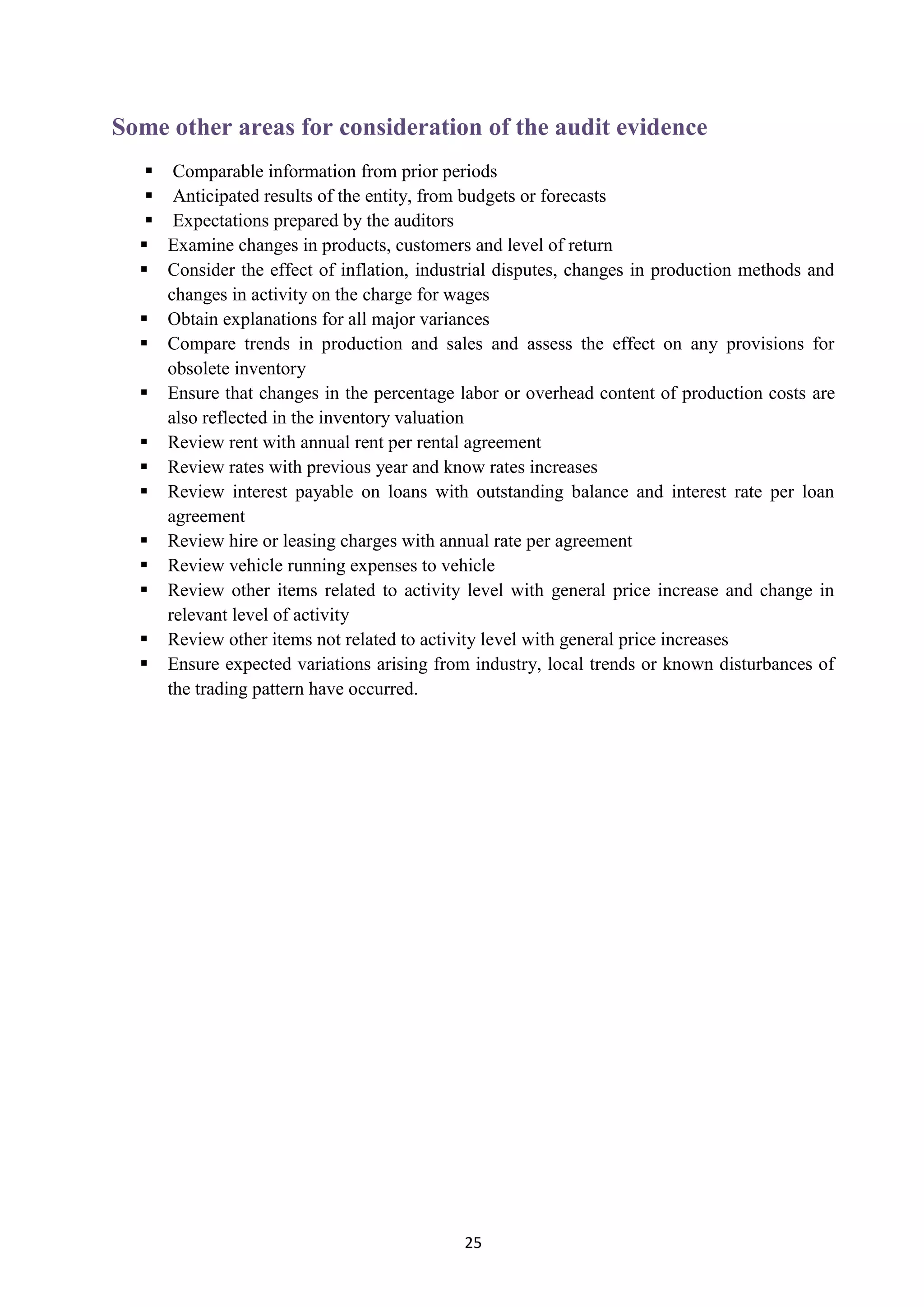 25
Some other areas for consideration of the audit evidence
 Comparable information from prior periods
 Anticipated results of the entity, from budgets or forecasts
 Expectations prepared by the auditors
 Examine changes in products, customers and level of return
 Consider the effect of inflation, industrial disputes, changes in production methods and
changes in activity on the charge for wages
 Obtain explanations for all major variances
 Compare trends in production and sales and assess the effect on any provisions for
obsolete inventory
 Ensure that changes in the percentage labor or overhead content of production costs are
also reflected in the inventory valuation
 Review rent with annual rent per rental agreement
 Review rates with previous year and know rates increases
 Review interest payable on loans with outstanding balance and interest rate per loan
agreement
 Review hire or leasing charges with annual rate per agreement
 Review vehicle running expenses to vehicle
 Review other items related to activity level with general price increase and change in
relevant level of activity
 Review other items not related to activity level with general price increases
 Ensure expected variations arising from industry, local trends or known disturbances of
the trading pattern have occurred.
 