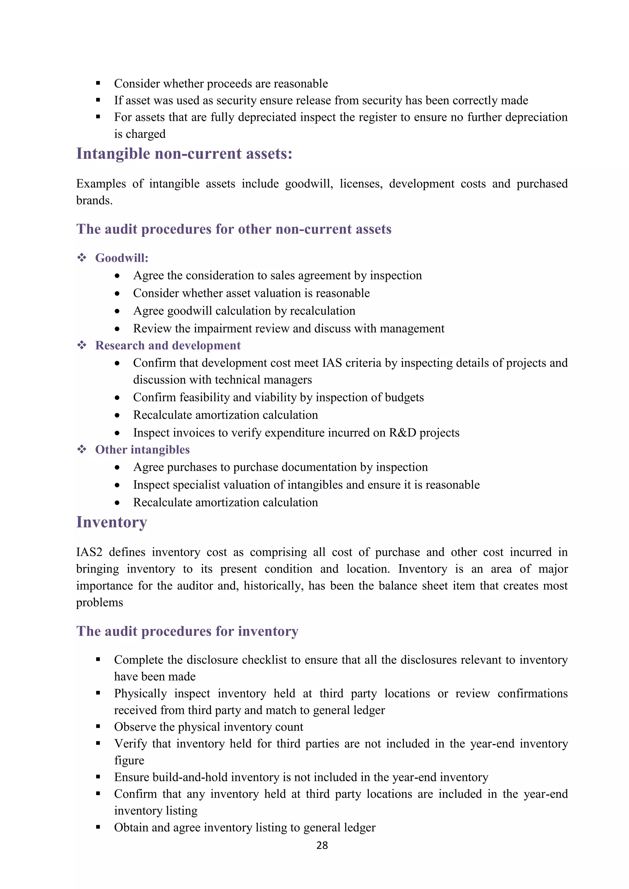 28
 Consider whether proceeds are reasonable
 If asset was used as security ensure release from security has been correctly made
 For assets that are fully depreciated inspect the register to ensure no further depreciation
is charged
Intangible non-current assets:
Examples of intangible assets include goodwill, licenses, development costs and purchased
brands.
The audit procedures for other non-current assets
 Goodwill:
 Agree the consideration to sales agreement by inspection
 Consider whether asset valuation is reasonable
 Agree goodwill calculation by recalculation
 Review the impairment review and discuss with management
 Research and development
 Confirm that development cost meet IAS criteria by inspecting details of projects and
discussion with technical managers
 Confirm feasibility and viability by inspection of budgets
 Recalculate amortization calculation
 Inspect invoices to verify expenditure incurred on R&D projects
 Other intangibles
 Agree purchases to purchase documentation by inspection
 Inspect specialist valuation of intangibles and ensure it is reasonable
 Recalculate amortization calculation
Inventory
IAS2 defines inventory cost as comprising all cost of purchase and other cost incurred in
bringing inventory to its present condition and location. Inventory is an area of major
importance for the auditor and, historically, has been the balance sheet item that creates most
problems
The audit procedures for inventory
 Complete the disclosure checklist to ensure that all the disclosures relevant to inventory
have been made
 Physically inspect inventory held at third party locations or review confirmations
received from third party and match to general ledger
 Observe the physical inventory count
 Verify that inventory held for third parties are not included in the year-end inventory
figure
 Ensure build-and-hold inventory is not included in the year-end inventory
 Confirm that any inventory held at third party locations are included in the year-end
inventory listing
 Obtain and agree inventory listing to general ledger
 