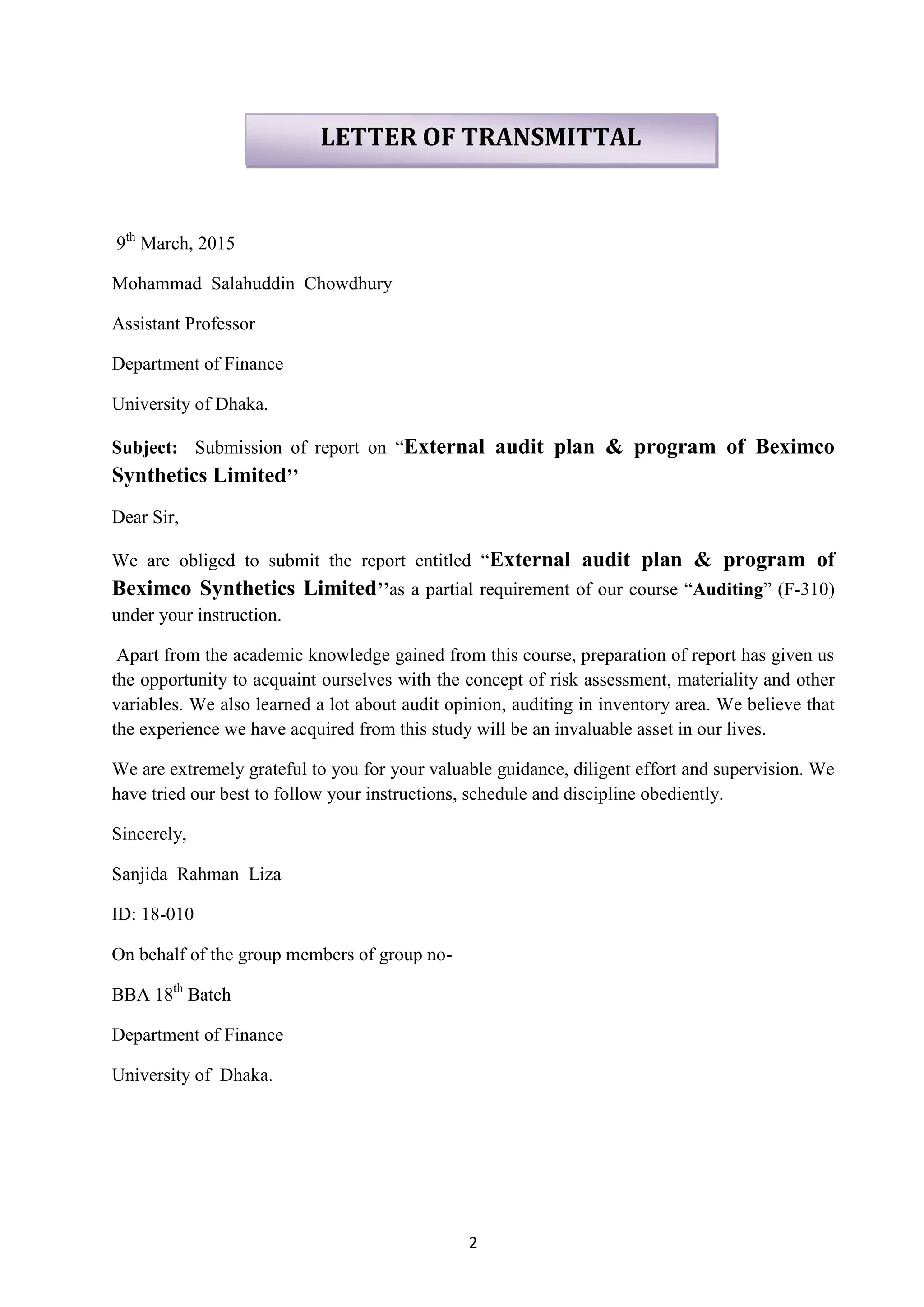 2
9th
March, 2015
Mohammad Salahuddin Chowdhury
Assistant Professor
Department of Finance
University of Dhaka.
Subject: Submission of report on ―External audit plan & program of Beximco
Synthetics Limited’’
Dear Sir,
We are obliged to submit the report entitled ―External audit plan & program of
Beximco Synthetics Limited’’as a partial requirement of our course ―Auditing‖ (F-310)
under your instruction.
Apart from the academic knowledge gained from this course, preparation of report has given us
the opportunity to acquaint ourselves with the concept of risk assessment, materiality and other
variables. We also learned a lot about audit opinion, auditing in inventory area. We believe that
the experience we have acquired from this study will be an invaluable asset in our lives.
We are extremely grateful to you for your valuable guidance, diligent effort and supervision. We
have tried our best to follow your instructions, schedule and discipline obediently.
Sincerely,
Sanjida Rahman Liza
ID: 18-010
On behalf of the group members of group no-
BBA 18th
Batch
Department of Finance
University of Dhaka.
LETTER OF TRANSMITTAL
 