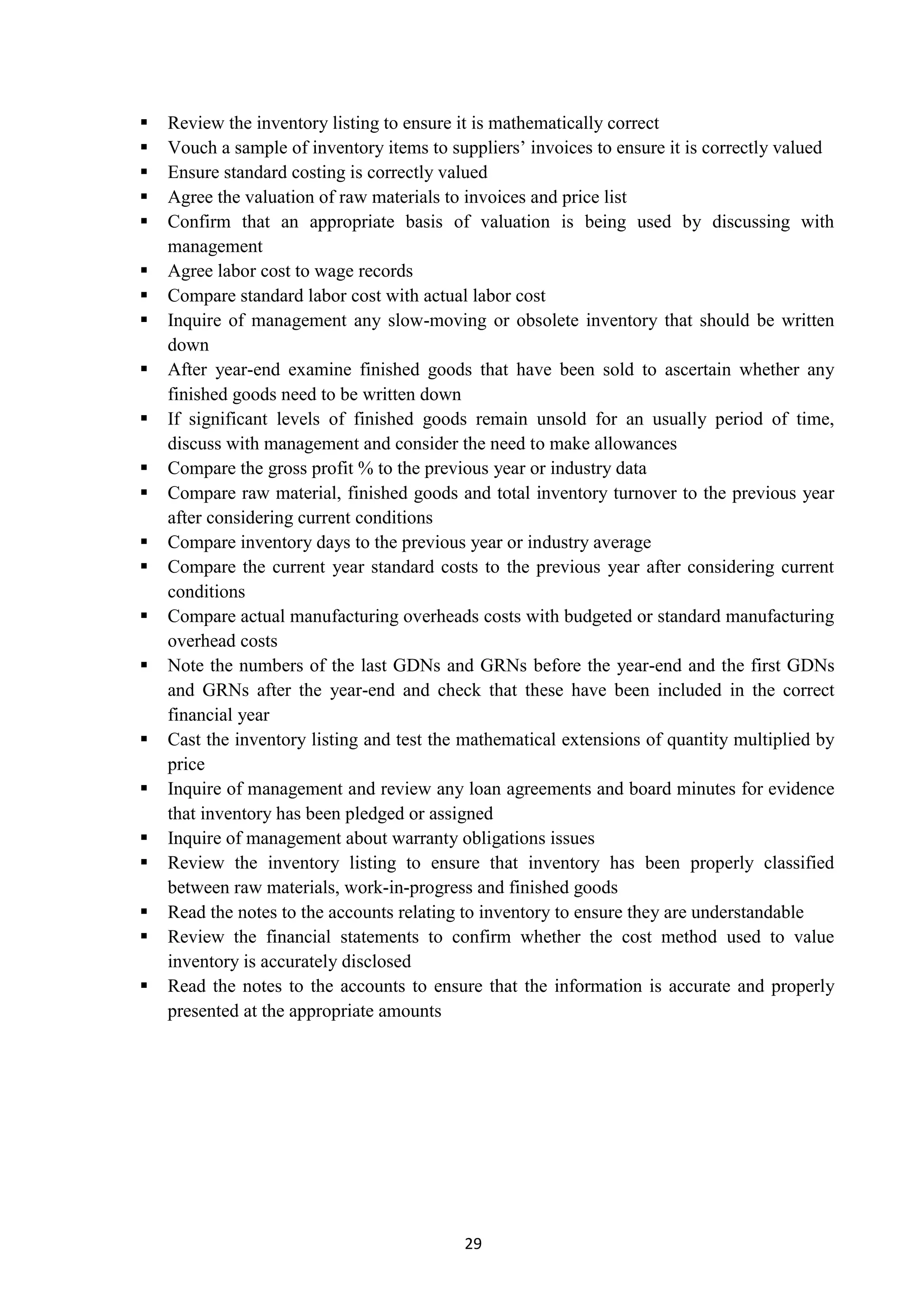 29
 Review the inventory listing to ensure it is mathematically correct
 Vouch a sample of inventory items to suppliers’ invoices to ensure it is correctly valued
 Ensure standard costing is correctly valued
 Agree the valuation of raw materials to invoices and price list
 Confirm that an appropriate basis of valuation is being used by discussing with
management
 Agree labor cost to wage records
 Compare standard labor cost with actual labor cost
 Inquire of management any slow-moving or obsolete inventory that should be written
down
 After year-end examine finished goods that have been sold to ascertain whether any
finished goods need to be written down
 If significant levels of finished goods remain unsold for an usually period of time,
discuss with management and consider the need to make allowances
 Compare the gross profit % to the previous year or industry data
 Compare raw material, finished goods and total inventory turnover to the previous year
after considering current conditions
 Compare inventory days to the previous year or industry average
 Compare the current year standard costs to the previous year after considering current
conditions
 Compare actual manufacturing overheads costs with budgeted or standard manufacturing
overhead costs
 Note the numbers of the last GDNs and GRNs before the year-end and the first GDNs
and GRNs after the year-end and check that these have been included in the correct
financial year
 Cast the inventory listing and test the mathematical extensions of quantity multiplied by
price
 Inquire of management and review any loan agreements and board minutes for evidence
that inventory has been pledged or assigned
 Inquire of management about warranty obligations issues
 Review the inventory listing to ensure that inventory has been properly classified
between raw materials, work-in-progress and finished goods
 Read the notes to the accounts relating to inventory to ensure they are understandable
 Review the financial statements to confirm whether the cost method used to value
inventory is accurately disclosed
 Read the notes to the accounts to ensure that the information is accurate and properly
presented at the appropriate amounts
 