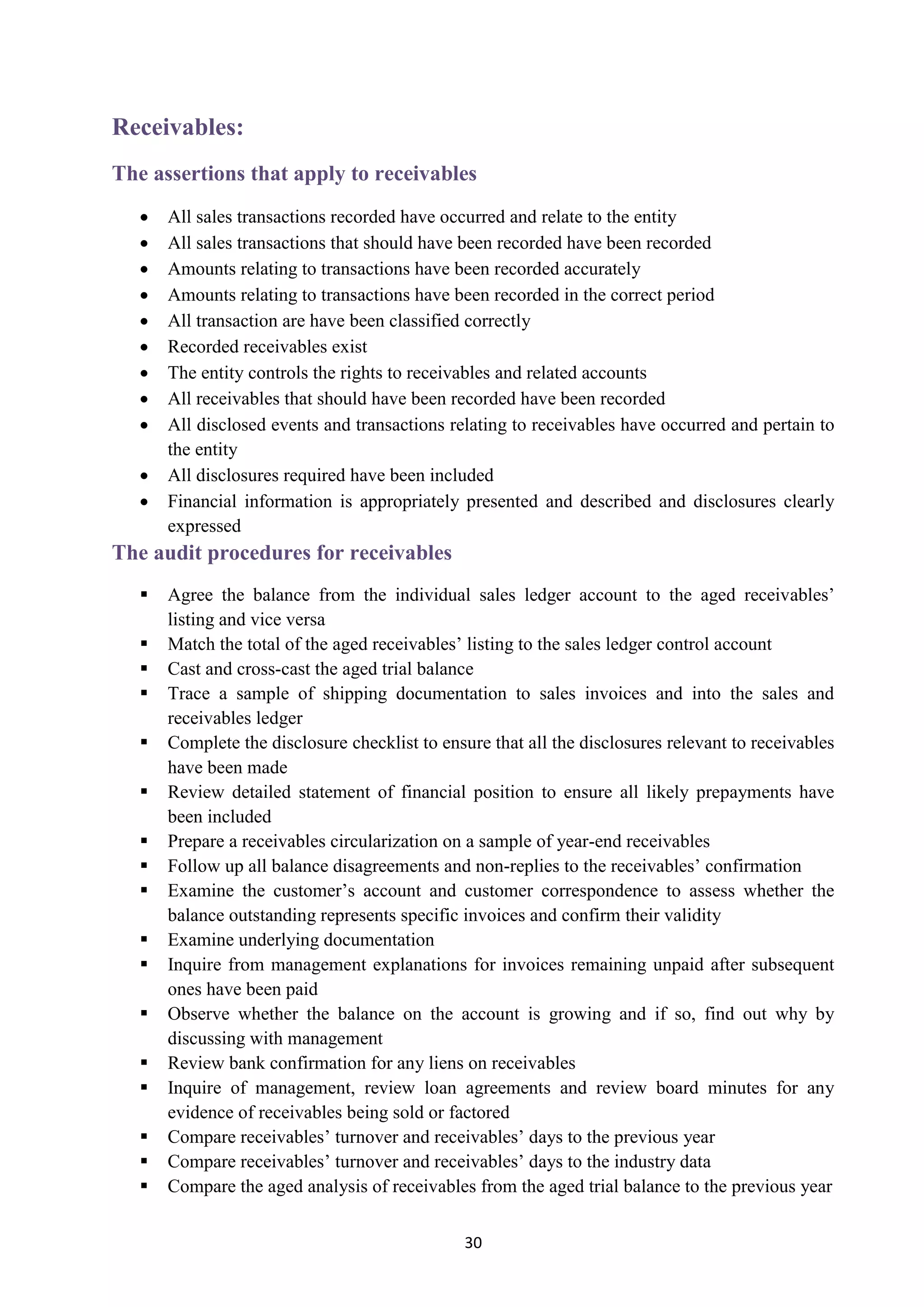 30
Receivables:
The assertions that apply to receivables
 All sales transactions recorded have occurred and relate to the entity
 All sales transactions that should have been recorded have been recorded
 Amounts relating to transactions have been recorded accurately
 Amounts relating to transactions have been recorded in the correct period
 All transaction are have been classified correctly
 Recorded receivables exist
 The entity controls the rights to receivables and related accounts
 All receivables that should have been recorded have been recorded
 All disclosed events and transactions relating to receivables have occurred and pertain to
the entity
 All disclosures required have been included
 Financial information is appropriately presented and described and disclosures clearly
expressed
The audit procedures for receivables
 Agree the balance from the individual sales ledger account to the aged receivables’
listing and vice versa
 Match the total of the aged receivables’ listing to the sales ledger control account
 Cast and cross-cast the aged trial balance
 Trace a sample of shipping documentation to sales invoices and into the sales and
receivables ledger
 Complete the disclosure checklist to ensure that all the disclosures relevant to receivables
have been made
 Review detailed statement of financial position to ensure all likely prepayments have
been included
 Prepare a receivables circularization on a sample of year-end receivables
 Follow up all balance disagreements and non-replies to the receivables’ confirmation
 Examine the customer’s account and customer correspondence to assess whether the
balance outstanding represents specific invoices and confirm their validity
 Examine underlying documentation
 Inquire from management explanations for invoices remaining unpaid after subsequent
ones have been paid
 Observe whether the balance on the account is growing and if so, find out why by
discussing with management
 Review bank confirmation for any liens on receivables
 Inquire of management, review loan agreements and review board minutes for any
evidence of receivables being sold or factored
 Compare receivables’ turnover and receivables’ days to the previous year
 Compare receivables’ turnover and receivables’ days to the industry data
 Compare the aged analysis of receivables from the aged trial balance to the previous year
 