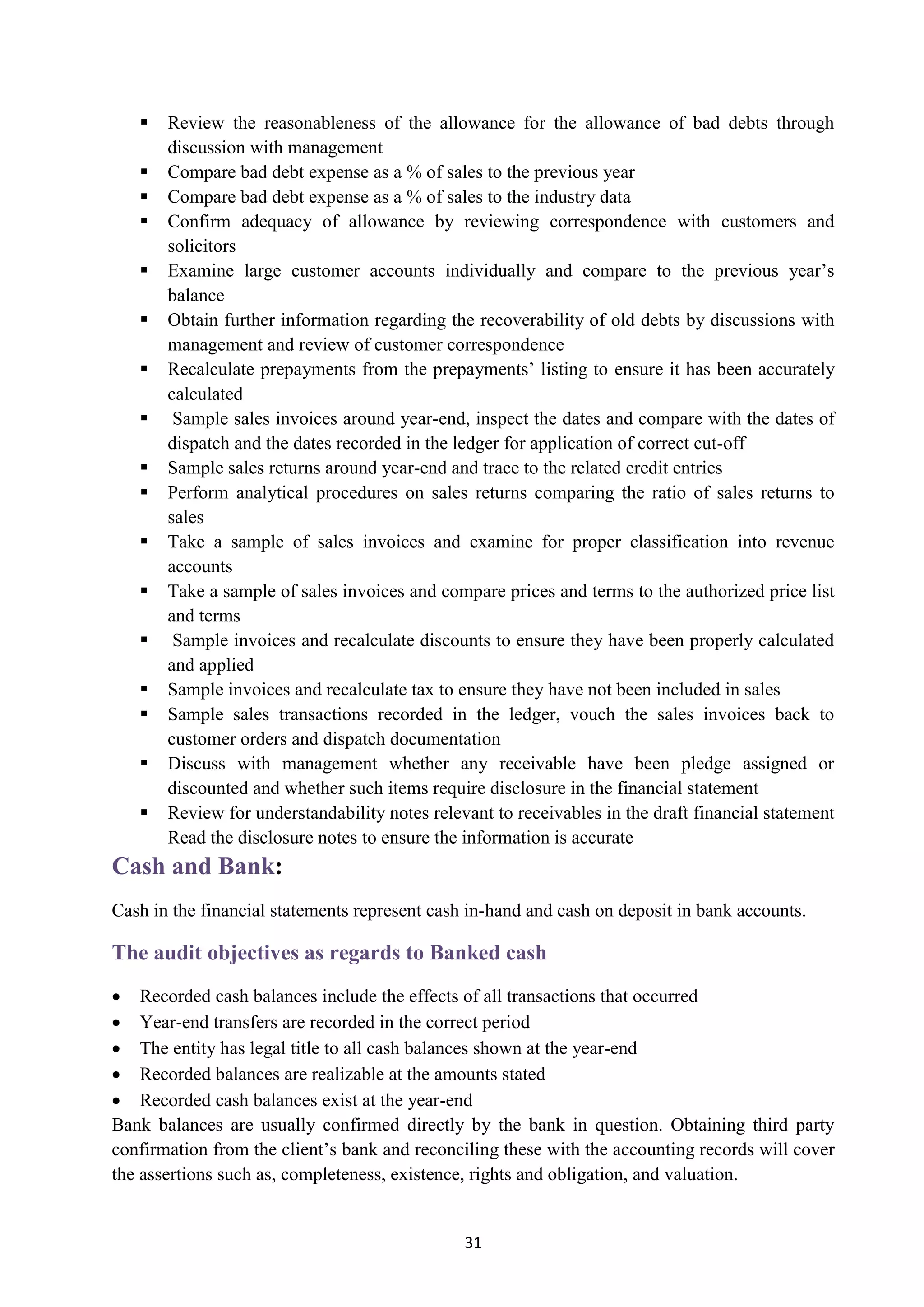 31
 Review the reasonableness of the allowance for the allowance of bad debts through
discussion with management
 Compare bad debt expense as a % of sales to the previous year
 Compare bad debt expense as a % of sales to the industry data
 Confirm adequacy of allowance by reviewing correspondence with customers and
solicitors
 Examine large customer accounts individually and compare to the previous year’s
balance
 Obtain further information regarding the recoverability of old debts by discussions with
management and review of customer correspondence
 Recalculate prepayments from the prepayments’ listing to ensure it has been accurately
calculated
 Sample sales invoices around year-end, inspect the dates and compare with the dates of
dispatch and the dates recorded in the ledger for application of correct cut-off
 Sample sales returns around year-end and trace to the related credit entries
 Perform analytical procedures on sales returns comparing the ratio of sales returns to
sales
 Take a sample of sales invoices and examine for proper classification into revenue
accounts
 Take a sample of sales invoices and compare prices and terms to the authorized price list
and terms
 Sample invoices and recalculate discounts to ensure they have been properly calculated
and applied
 Sample invoices and recalculate tax to ensure they have not been included in sales
 Sample sales transactions recorded in the ledger, vouch the sales invoices back to
customer orders and dispatch documentation
 Discuss with management whether any receivable have been pledge assigned or
discounted and whether such items require disclosure in the financial statement
 Review for understandability notes relevant to receivables in the draft financial statement
Read the disclosure notes to ensure the information is accurate
:Cash and Bank
Cash in the financial statements represent cash in-hand and cash on deposit in bank accounts.
The audit objectives as regards to Banked cash
 Recorded cash balances include the effects of all transactions that occurred
 Year-end transfers are recorded in the correct period
 The entity has legal title to all cash balances shown at the year-end
 Recorded balances are realizable at the amounts stated
 Recorded cash balances exist at the year-end
Bank balances are usually confirmed directly by the bank in question. Obtaining third party
confirmation from the client’s bank and reconciling these with the accounting records will cover
the assertions such as, completeness, existence, rights and obligation, and valuation.
 