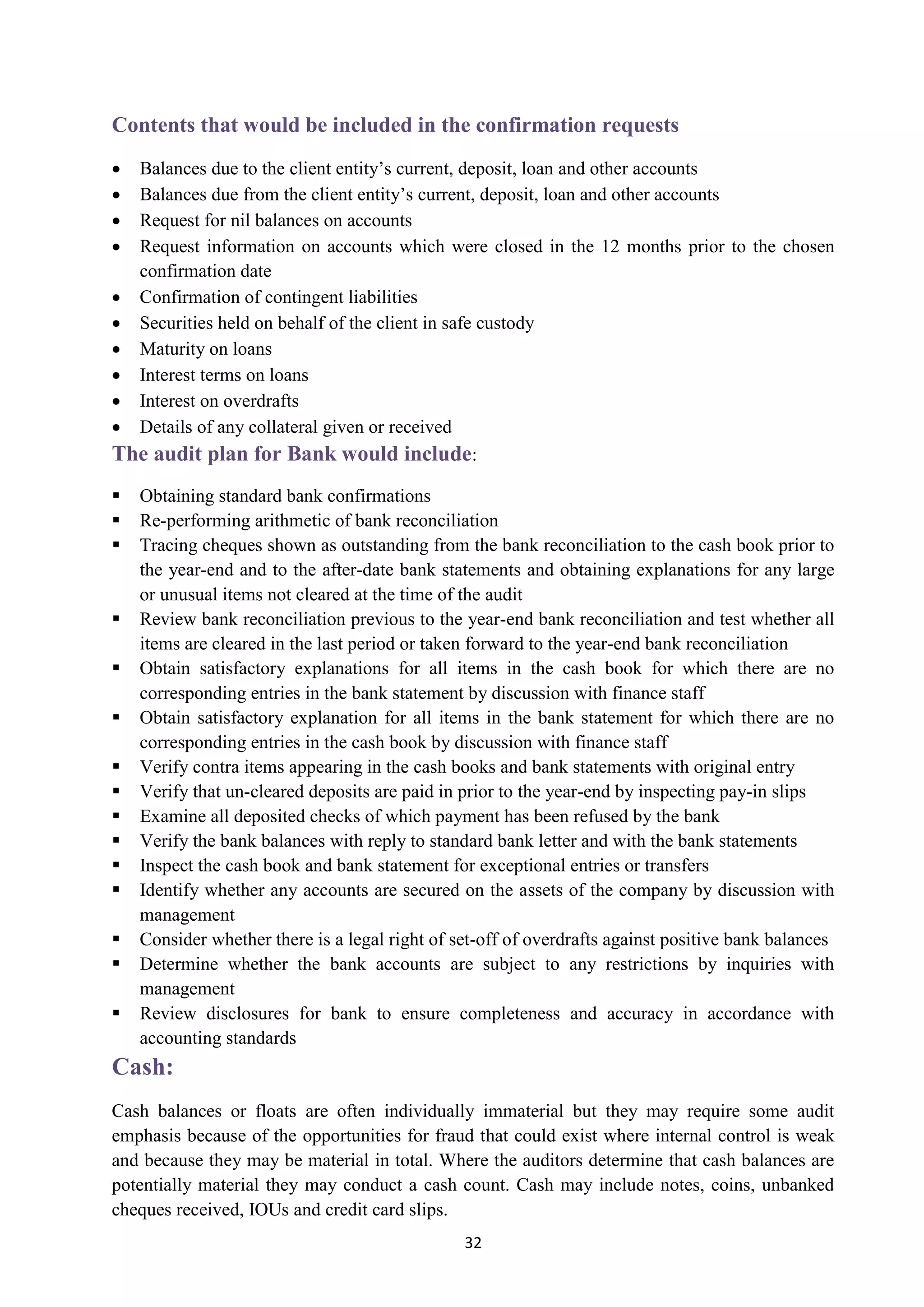 32
Contents that would be included in the confirmation requests
 Balances due to the client entity’s current, deposit, loan and other accounts
 Balances due from the client entity’s current, deposit, loan and other accounts
 Request for nil balances on accounts
 Request information on accounts which were closed in the 12 months prior to the chosen
confirmation date
 Confirmation of contingent liabilities
 Securities held on behalf of the client in safe custody
 Maturity on loans
 Interest terms on loans
 Interest on overdrafts
 Details of any collateral given or received
:The audit plan for Bank would include
 Obtaining standard bank confirmations
 Re-performing arithmetic of bank reconciliation
 Tracing cheques shown as outstanding from the bank reconciliation to the cash book prior to
the year-end and to the after-date bank statements and obtaining explanations for any large
or unusual items not cleared at the time of the audit
 Review bank reconciliation previous to the year-end bank reconciliation and test whether all
items are cleared in the last period or taken forward to the year-end bank reconciliation
 Obtain satisfactory explanations for all items in the cash book for which there are no
corresponding entries in the bank statement by discussion with finance staff
 Obtain satisfactory explanation for all items in the bank statement for which there are no
corresponding entries in the cash book by discussion with finance staff
 Verify contra items appearing in the cash books and bank statements with original entry
 Verify that un-cleared deposits are paid in prior to the year-end by inspecting pay-in slips
 Examine all deposited checks of which payment has been refused by the bank
 Verify the bank balances with reply to standard bank letter and with the bank statements
 Inspect the cash book and bank statement for exceptional entries or transfers
 Identify whether any accounts are secured on the assets of the company by discussion with
management
 Consider whether there is a legal right of set-off of overdrafts against positive bank balances
 Determine whether the bank accounts are subject to any restrictions by inquiries with
management
 Review disclosures for bank to ensure completeness and accuracy in accordance with
accounting standards
Cash:
Cash balances or floats are often individually immaterial but they may require some audit
emphasis because of the opportunities for fraud that could exist where internal control is weak
and because they may be material in total. Where the auditors determine that cash balances are
potentially material they may conduct a cash count. Cash may include notes, coins, unbanked
cheques received, IOUs and credit card slips.
 