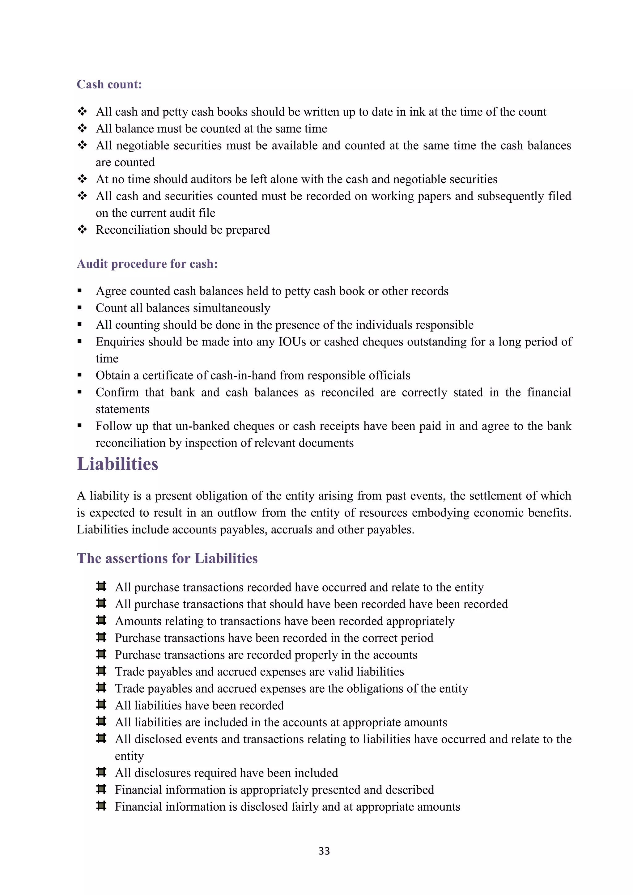 33
Cash count:
 All cash and petty cash books should be written up to date in ink at the time of the count
 All balance must be counted at the same time
 All negotiable securities must be available and counted at the same time the cash balances
are counted
 At no time should auditors be left alone with the cash and negotiable securities
 All cash and securities counted must be recorded on working papers and subsequently filed
on the current audit file
 Reconciliation should be prepared
Audit procedure for cash:
 Agree counted cash balances held to petty cash book or other records
 Count all balances simultaneously
 All counting should be done in the presence of the individuals responsible
 Enquiries should be made into any IOUs or cashed cheques outstanding for a long period of
time
 Obtain a certificate of cash-in-hand from responsible officials
 Confirm that bank and cash balances as reconciled are correctly stated in the financial
statements
 Follow up that un-banked cheques or cash receipts have been paid in and agree to the bank
reconciliation by inspection of relevant documents
Liabilities
A liability is a present obligation of the entity arising from past events, the settlement of which
is expected to result in an outflow from the entity of resources embodying economic benefits.
Liabilities include accounts payables, accruals and other payables.
The assertions for Liabilities
All purchase transactions recorded have occurred and relate to the entity
All purchase transactions that should have been recorded have been recorded
Amounts relating to transactions have been recorded appropriately
Purchase transactions have been recorded in the correct period
Purchase transactions are recorded properly in the accounts
Trade payables and accrued expenses are valid liabilities
Trade payables and accrued expenses are the obligations of the entity
All liabilities have been recorded
All liabilities are included in the accounts at appropriate amounts
All disclosed events and transactions relating to liabilities have occurred and relate to the
entity
All disclosures required have been included
Financial information is appropriately presented and described
Financial information is disclosed fairly and at appropriate amounts
 