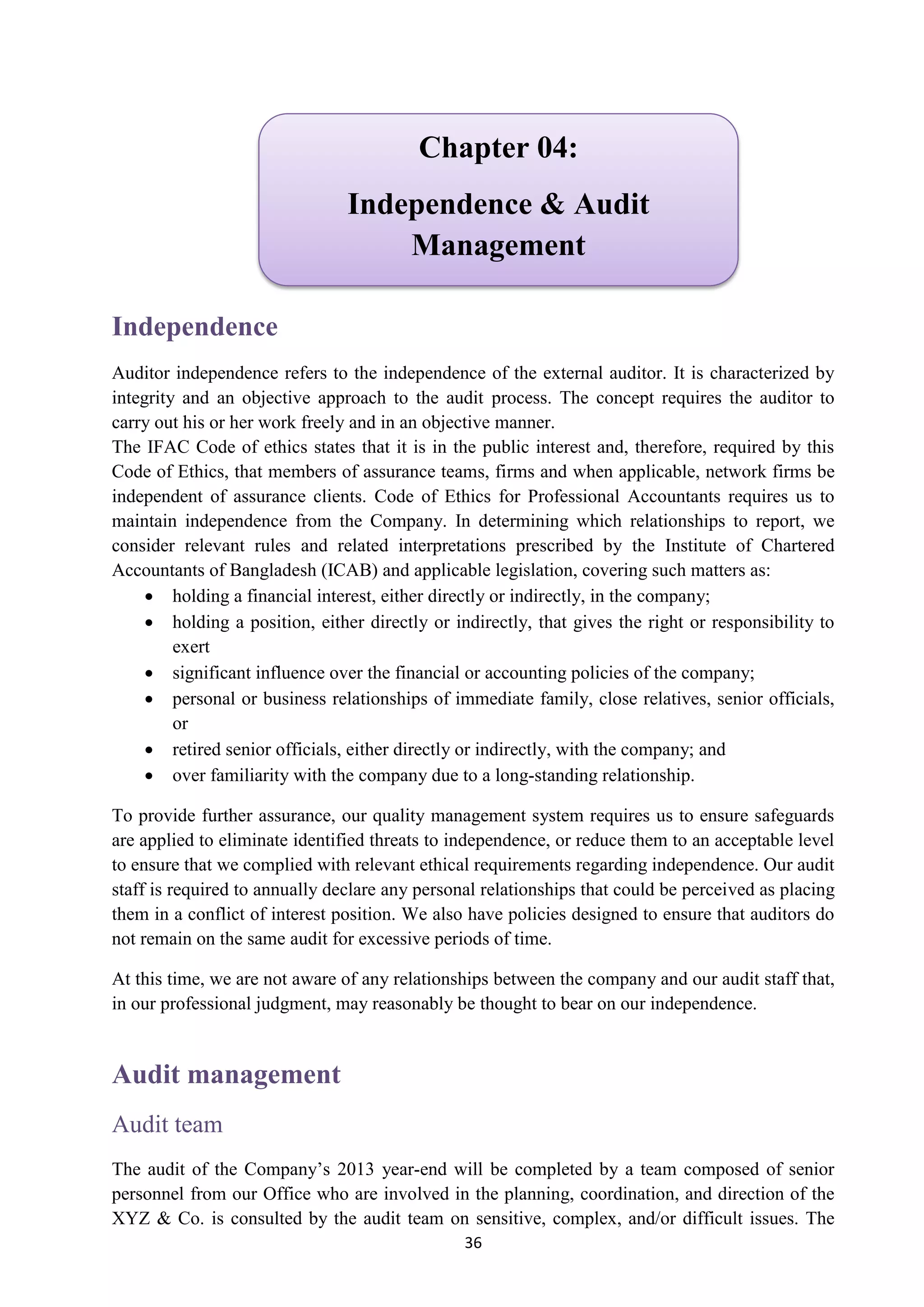 36
Independence
Auditor independence refers to the independence of the external auditor. It is characterized by
integrity and an objective approach to the audit process. The concept requires the auditor to
carry out his or her work freely and in an objective manner.
The IFAC Code of ethics states that it is in the public interest and, therefore, required by this
Code of Ethics, that members of assurance teams, firms and when applicable, network firms be
independent of assurance clients. Code of Ethics for Professional Accountants requires us to
maintain independence from the Company. In determining which relationships to report, we
consider relevant rules and related interpretations prescribed by the Institute of Chartered
Accountants of Bangladesh (ICAB) and applicable legislation, covering such matters as:
 holding a financial interest, either directly or indirectly, in the company;
 holding a position, either directly or indirectly, that gives the right or responsibility to
exert
 significant influence over the financial or accounting policies of the company;
 personal or business relationships of immediate family, close relatives, senior officials,
or
 retired senior officials, either directly or indirectly, with the company; and
 over familiarity with the company due to a long-standing relationship.
To provide further assurance, our quality management system requires us to ensure safeguards
are applied to eliminate identified threats to independence, or reduce them to an acceptable level
to ensure that we complied with relevant ethical requirements regarding independence. Our audit
staff is required to annually declare any personal relationships that could be perceived as placing
them in a conflict of interest position. We also have policies designed to ensure that auditors do
not remain on the same audit for excessive periods of time.
At this time, we are not aware of any relationships between the company and our audit staff that,
in our professional judgment, may reasonably be thought to bear on our independence.
Audit management
Audit team
The audit of the Company’s 2013 year-end will be completed by a team composed of senior
personnel from our Office who are involved in the planning, coordination, and direction of the
XYZ & Co. is consulted by the audit team on sensitive, complex, and/or difficult issues. The
Chapter 04:
Independence & Audit
Management
 