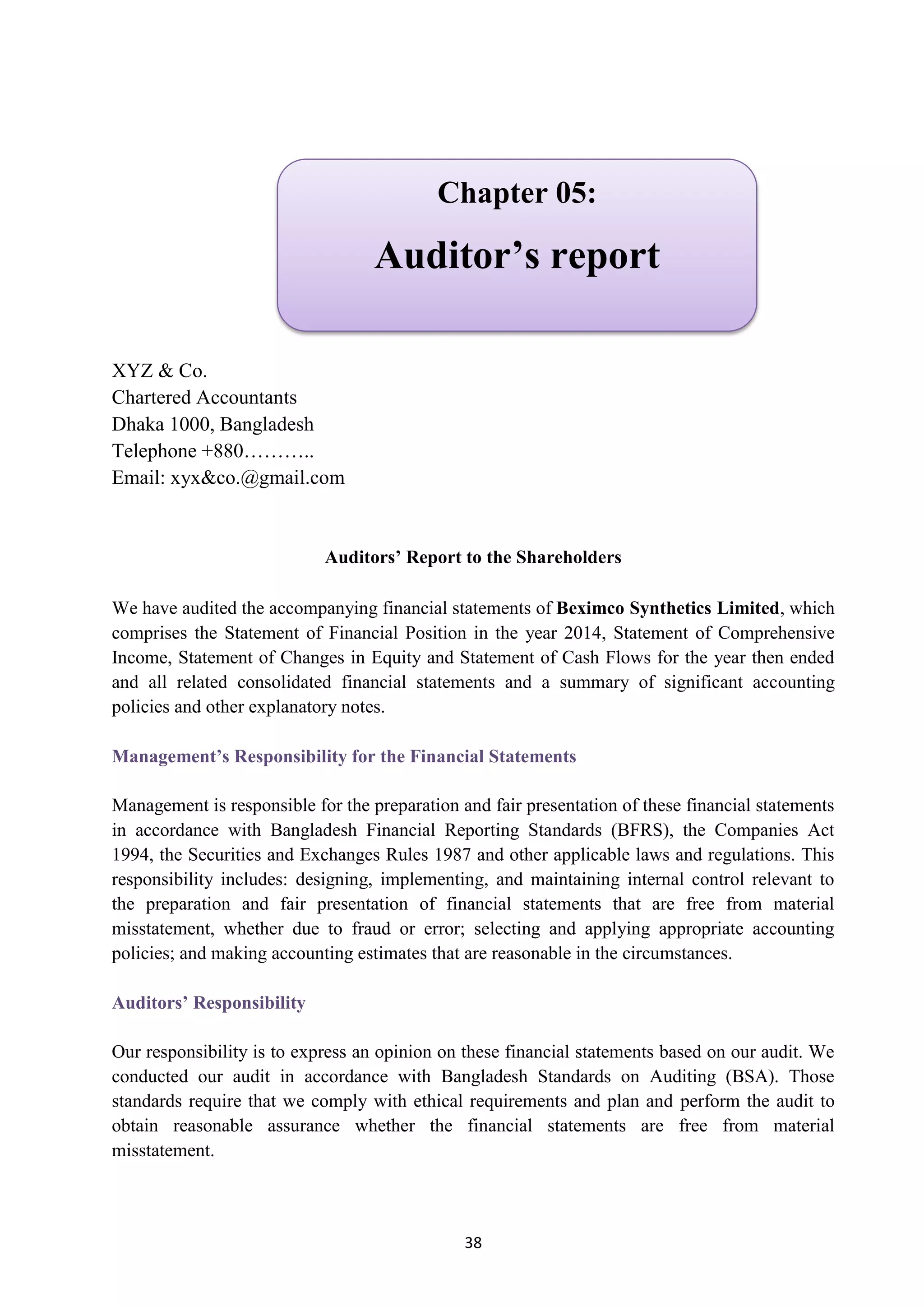 38
XYZ & Co.
Chartered Accountants
Dhaka 1000, Bangladesh
Telephone +880………..
Email: xyx&co.@gmail.com
Auditors’ Report to the Shareholders
We have audited the accompanying financial statements of Beximco Synthetics Limited, which
comprises the Statement of Financial Position in the year 2014, Statement of Comprehensive
Income, Statement of Changes in Equity and Statement of Cash Flows for the year then ended
and all related consolidated financial statements and a summary of significant accounting
policies and other explanatory notes.
Management’s Responsibility for the Financial Statements
Management is responsible for the preparation and fair presentation of these financial statements
in accordance with Bangladesh Financial Reporting Standards (BFRS), the Companies Act
1994, the Securities and Exchanges Rules 1987 and other applicable laws and regulations. This
responsibility includes: designing, implementing, and maintaining internal control relevant to
the preparation and fair presentation of financial statements that are free from material
misstatement, whether due to fraud or error; selecting and applying appropriate accounting
policies; and making accounting estimates that are reasonable in the circumstances.
Auditors’ Responsibility
Our responsibility is to express an opinion on these financial statements based on our audit. We
conducted our audit in accordance with Bangladesh Standards on Auditing (BSA). Those
standards require that we comply with ethical requirements and plan and perform the audit to
obtain reasonable assurance whether the financial statements are free from material
misstatement.
Chapter 05:
Auditor’s report
 