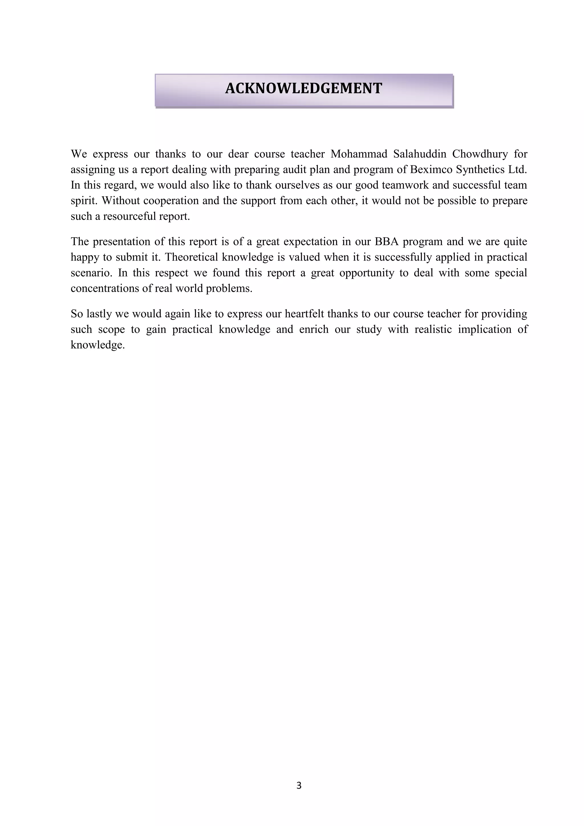 3
We express our thanks to our dear course teacher Mohammad Salahuddin Chowdhury for
assigning us a report dealing with preparing audit plan and program of Beximco Synthetics Ltd.
In this regard, we would also like to thank ourselves as our good teamwork and successful team
spirit. Without cooperation and the support from each other, it would not be possible to prepare
such a resourceful report.
The presentation of this report is of a great expectation in our BBA program and we are quite
happy to submit it. Theoretical knowledge is valued when it is successfully applied in practical
scenario. In this respect we found this report a great opportunity to deal with some special
concentrations of real world problems.
So lastly we would again like to express our heartfelt thanks to our course teacher for providing
such scope to gain practical knowledge and enrich our study with realistic implication of
knowledge.
ACKNOWLEDGEMENT
 