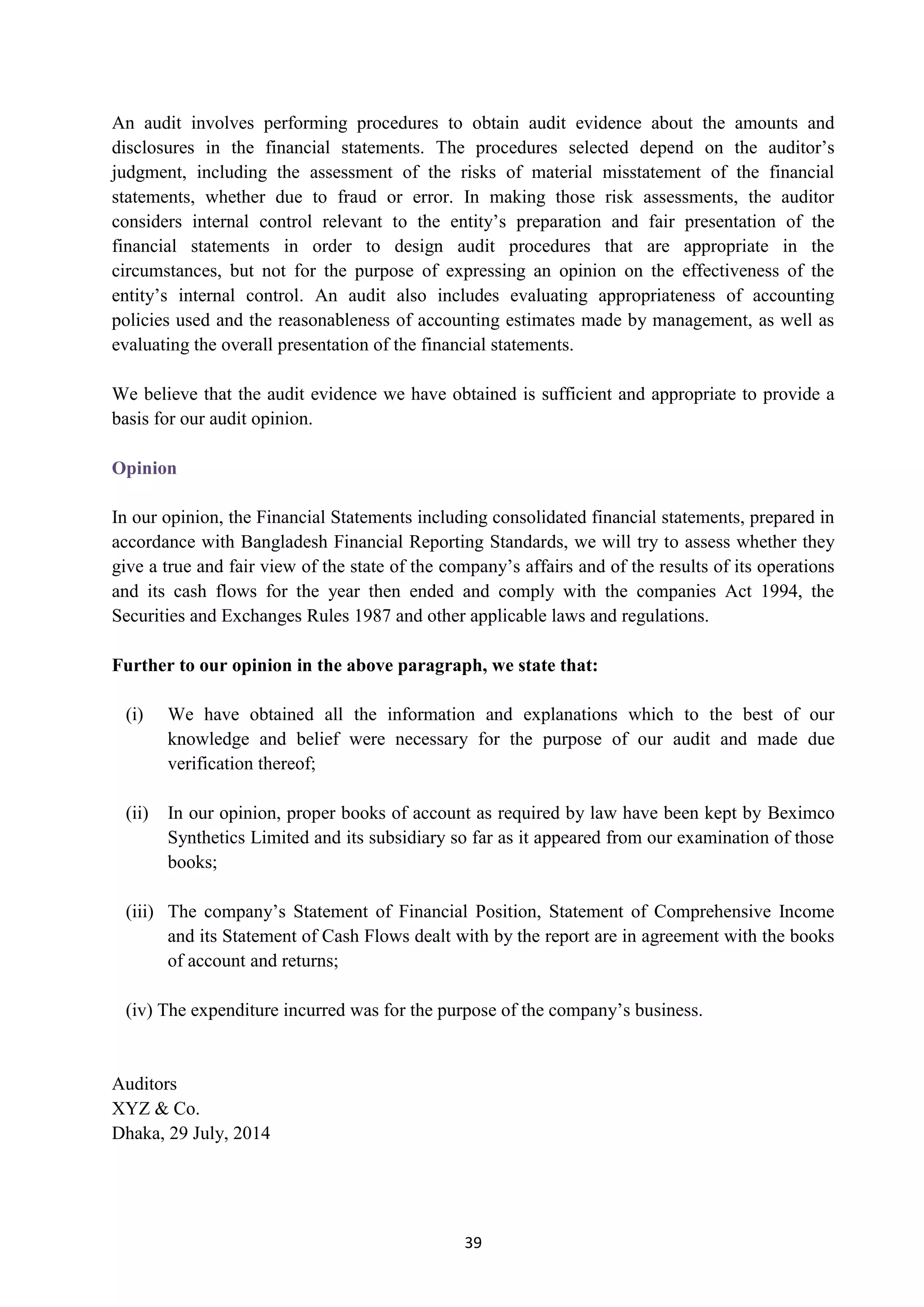 39
An audit involves performing procedures to obtain audit evidence about the amounts and
disclosures in the financial statements. The procedures selected depend on the auditor’s
judgment, including the assessment of the risks of material misstatement of the financial
statements, whether due to fraud or error. In making those risk assessments, the auditor
considers internal control relevant to the entity’s preparation and fair presentation of the
financial statements in order to design audit procedures that are appropriate in the
circumstances, but not for the purpose of expressing an opinion on the effectiveness of the
entity’s internal control. An audit also includes evaluating appropriateness of accounting
policies used and the reasonableness of accounting estimates made by management, as well as
evaluating the overall presentation of the financial statements.
We believe that the audit evidence we have obtained is sufficient and appropriate to provide a
basis for our audit opinion.
Opinion
In our opinion, the Financial Statements including consolidated financial statements, prepared in
accordance with Bangladesh Financial Reporting Standards, we will try to assess whether they
give a true and fair view of the state of the company’s affairs and of the results of its operations
and its cash flows for the year then ended and comply with the companies Act 1994, the
Securities and Exchanges Rules 1987 and other applicable laws and regulations.
Further to our opinion in the above paragraph, we state that:
(i) We have obtained all the information and explanations which to the best of our
knowledge and belief were necessary for the purpose of our audit and made due
verification thereof;
(ii) In our opinion, proper books of account as required by law have been kept by Beximco
Synthetics Limited and its subsidiary so far as it appeared from our examination of those
books;
(iii) The company’s Statement of Financial Position, Statement of Comprehensive Income
and its Statement of Cash Flows dealt with by the report are in agreement with the books
of account and returns;
(iv) The expenditure incurred was for the purpose of the company’s business.
Auditors
XYZ & Co.
Dhaka, 29 July, 2014
 