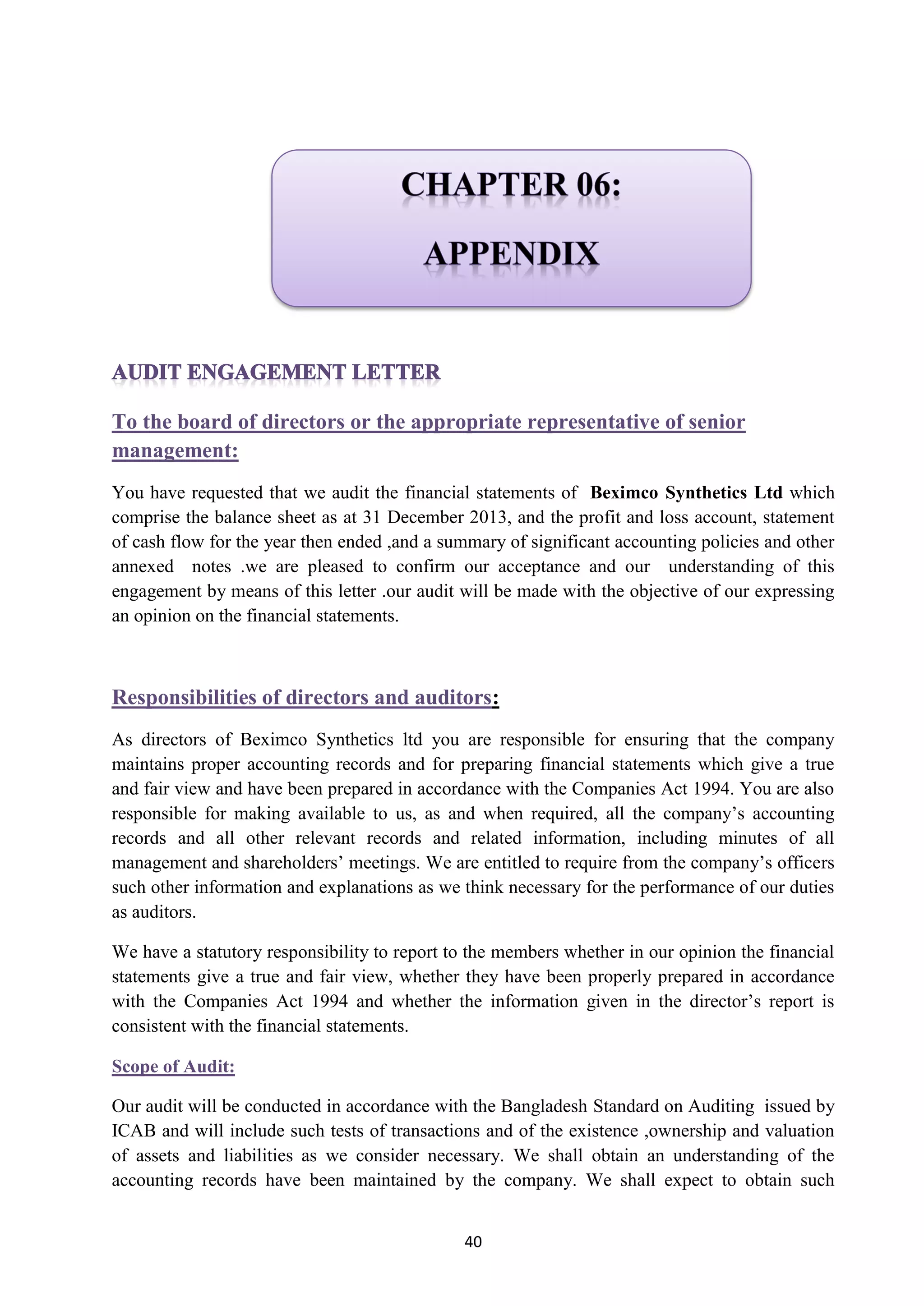 40
To the board of directors or the appropriate representative of senior
management:
You have requested that we audit the financial statements of Beximco Synthetics Ltd which
comprise the balance sheet as at 31 December 2013, and the profit and loss account, statement
of cash flow for the year then ended ,and a summary of significant accounting policies and other
annexed notes .we are pleased to confirm our acceptance and our understanding of this
engagement by means of this letter .our audit will be made with the objective of our expressing
an opinion on the financial statements.
:Responsibilities of directors and auditors
As directors of Beximco Synthetics ltd you are responsible for ensuring that the company
maintains proper accounting records and for preparing financial statements which give a true
and fair view and have been prepared in accordance with the Companies Act 1994. You are also
responsible for making available to us, as and when required, all the company’s accounting
records and all other relevant records and related information, including minutes of all
management and shareholders’ meetings. We are entitled to require from the company’s officers
such other information and explanations as we think necessary for the performance of our duties
as auditors.
We have a statutory responsibility to report to the members whether in our opinion the financial
statements give a true and fair view, whether they have been properly prepared in accordance
with the Companies Act 1994 and whether the information given in the director’s report is
consistent with the financial statements.
Scope of Audit:
Our audit will be conducted in accordance with the Bangladesh Standard on Auditing issued by
ICAB and will include such tests of transactions and of the existence ,ownership and valuation
of assets and liabilities as we consider necessary. We shall obtain an understanding of the
accounting records have been maintained by the company. We shall expect to obtain such
 