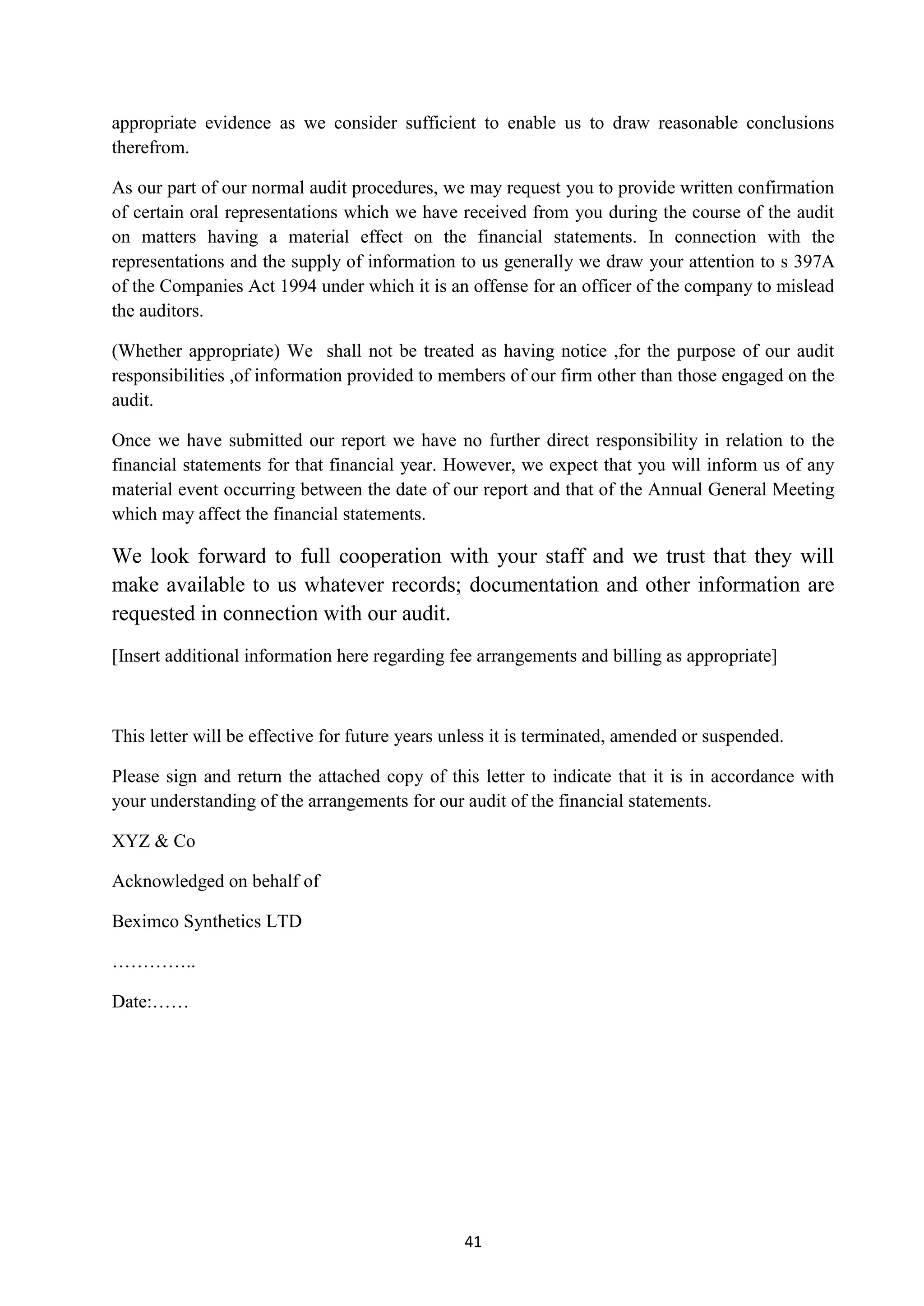 41
appropriate evidence as we consider sufficient to enable us to draw reasonable conclusions
therefrom.
As our part of our normal audit procedures, we may request you to provide written confirmation
of certain oral representations which we have received from you during the course of the audit
on matters having a material effect on the financial statements. In connection with the
representations and the supply of information to us generally we draw your attention to s 397A
of the Companies Act 1994 under which it is an offense for an officer of the company to mislead
the auditors.
(Whether appropriate) We shall not be treated as having notice ,for the purpose of our audit
responsibilities ,of information provided to members of our firm other than those engaged on the
audit.
Once we have submitted our report we have no further direct responsibility in relation to the
financial statements for that financial year. However, we expect that you will inform us of any
material event occurring between the date of our report and that of the Annual General Meeting
which may affect the financial statements.
We look forward to full cooperation with your staff and we trust that they will
make available to us whatever records; documentation and other information are
requested in connection with our audit.
[Insert additional information here regarding fee arrangements and billing as appropriate]
This letter will be effective for future years unless it is terminated, amended or suspended.
Please sign and return the attached copy of this letter to indicate that it is in accordance with
your understanding of the arrangements for our audit of the financial statements.
XYZ & Co
Acknowledged on behalf of
Beximco Synthetics LTD
…………..
Date:……
 