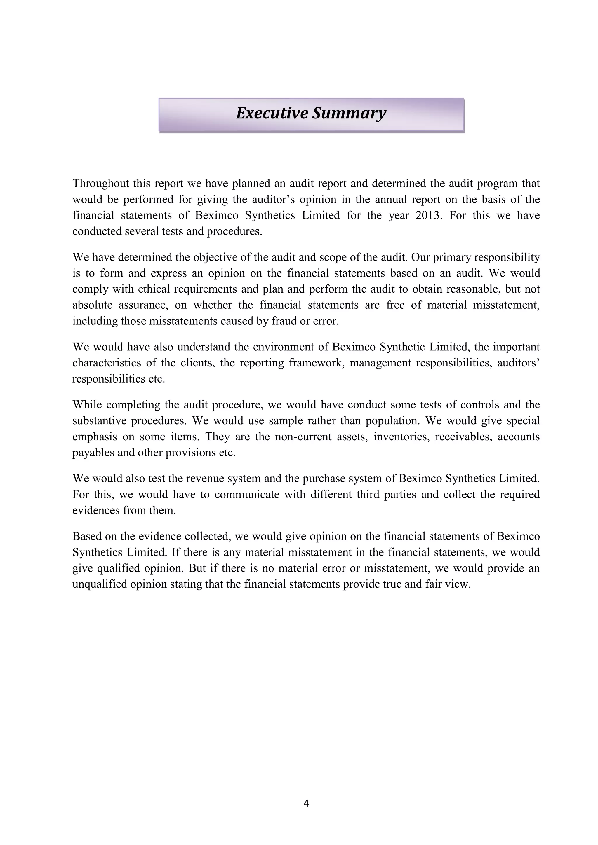 4
Throughout this report we have planned an audit report and determined the audit program that
would be performed for giving the auditor’s opinion in the annual report on the basis of the
financial statements of Beximco Synthetics Limited for the year 2013. For this we have
conducted several tests and procedures.
We have determined the objective of the audit and scope of the audit. Our primary responsibility
is to form and express an opinion on the financial statements based on an audit. We would
comply with ethical requirements and plan and perform the audit to obtain reasonable, but not
absolute assurance, on whether the financial statements are free of material misstatement,
including those misstatements caused by fraud or error.
We would have also understand the environment of Beximco Synthetic Limited, the important
characteristics of the clients, the reporting framework, management responsibilities, auditors’
responsibilities etc.
While completing the audit procedure, we would have conduct some tests of controls and the
substantive procedures. We would use sample rather than population. We would give special
emphasis on some items. They are the non-current assets, inventories, receivables, accounts
payables and other provisions etc.
We would also test the revenue system and the purchase system of Beximco Synthetics Limited.
For this, we would have to communicate with different third parties and collect the required
evidences from them.
Based on the evidence collected, we would give opinion on the financial statements of Beximco
Synthetics Limited. If there is any material misstatement in the financial statements, we would
give qualified opinion. But if there is no material error or misstatement, we would provide an
unqualified opinion stating that the financial statements provide true and fair view.
Executive Summary
 